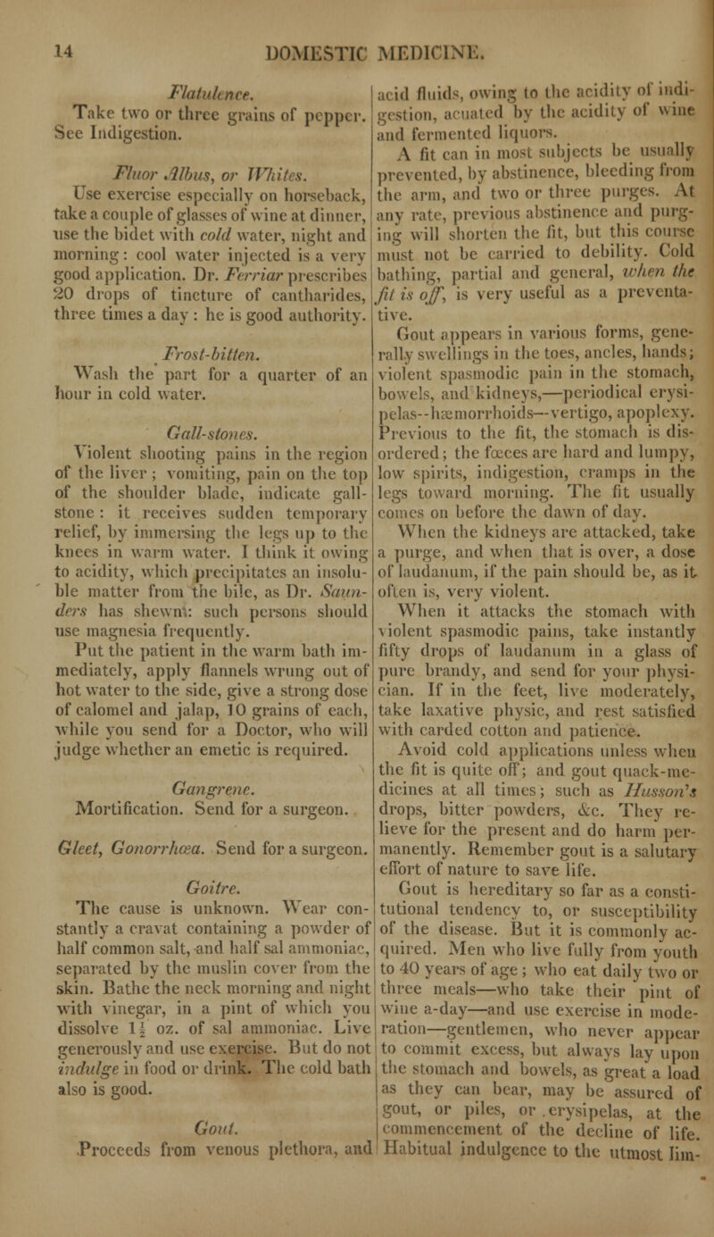 Flatulence. Take two or three grains of pepper. Indigestion. Fluor Alius, or Wl Use exercise especially on horseback, take a couple of glasses of wine at dinner, use the bidet with cold water, night and morning: cool water injected is a very good application. Dr. Ferriar prescribes 20 drops of tincture of cantharides, three times a day : he is good authority. > Frost-bitten. Wash the part for a quarter of an hour in cold water. Gall-stones. A iolent shooting pains in the region of the liver ; vomiting, pain on the top of the shoulder blade, indicate gall- stone : it receives sudden temporary relief, by immersing the legs up to the knees in warm water. I think it owing to acidity, which precipitates an insolu- ble matter from the bile, as Dr. Saun- ders has shewn.: such persons should use magnesia frequently. Put the patient in the warm bath im- mediately, apply flannels wrung out of hot water to the side, give a strong dose of calomel and jalap, 10 grains of each, while you send for a Doctor, who will judge whether an emetic is required. Gangrene. Mortification. Send for a surgeon. Gleet, Gonorrhoea. Send for a surgeon. Goitre. The cause is unknown. Wear con- stantly a cravat containing a powder of half common salt, and half sal ammoniac, separated by the muslin cover from the skin. Bathe the neck morning and night with vinegar, in a pint of which you dissolve \\ oz. of sal ammoniac. Live generously and use exercise. But do not indulge in food or drink. The cold bath also is good. Gout. Proceeds from venous plethora, and acid fluids owing to (he aridity of indi- gestion, acuated by the acidity of wine and fermented liquors. A fit can in most subjects be usually prevented, by abstinence, bleeding from the arm, and two or three purges. At any rate, previous abstinence and purg- ing will shorten the fit, but this course must not be carried to debility. Cold bathing, partial and general, when (he fit is off, is very useful as a preventa- tive. Gout appears in various forms, gene- rally swellings in the toes, ancles, hands; violent spasmodic pain in the stomach, bowels, and kidneys,—periodical erysi- pelas—haemorrhoids—-vertigo, apoplexy. Previous to the fit, the stomach is dis- ordered; the foeces are hard and lumpy, low spirits, indigestion, cramps in the legs toward morning. The fit usually comes on before the dawn of day. When the kidneys are attacked, take a purge, and when that is over, a dose of laudanum, if the pain should be, as it often is, very violent. When it attacks the stomach with \ iolent spasmodic pains, take instantly fifty drops of laudanum in a glass of pure brandy, and send for your physi- cian. If in the feet, live moderately, take laxative physic, and rest satisfied with carded cotton and patience. Avoid cold applications unless when the fit is quite off; and gout quack-me- dicines at all times; such as Husson's drops, bitter powders, &c. They re- lieve for the present and do harm per- manently. Remember gout is a salutary effort of nature to save life. Gout is hereditary so far as a consti- tutional tendency to, or susceptibility of the disease. But it is commonly ac- quired. Men who live fully from youth to 40 years of age ; who eat daily two or three meals—who take their pint of wine a-day—and use exercise in mode- ration—gentlemen, who never appear to commit excess, but always lay upon the stomach and bowels, as great a load as they can bear, may be assured of gout, or piles, or .erysipelas, at the commencement of the decline of life. Habitual indulgence to the utmost Iim-