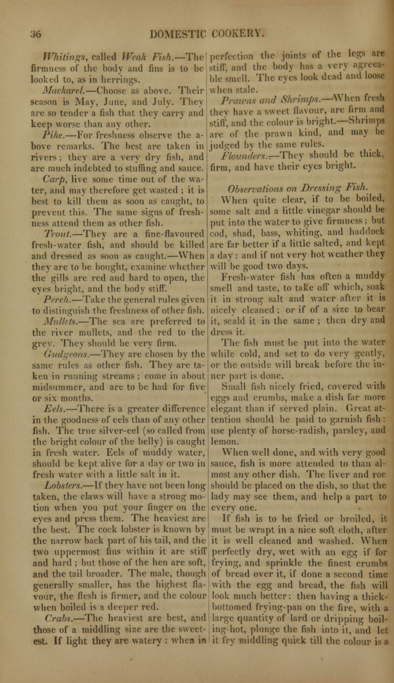 Whitings, called Weak Fish.— The firmness of the body and fins is to be looked to, as in herrings. Mackarel.—Choose as above. Their season is May, June, and July. They are so tender a fish that they carry and keep worse than any other. Pike.—For freshness observe the a- bove remarks. The best are taken in rivers ; they are a very dry fish, and are much indebted to stuffing and sauce. Carp, live some time out of the wa- ter, and may therefore get wasted ; it is best to kill them as soon as caught, to prevent this. The same signs of fresh- ness attend them as other fish. Trout.—They are a fine-flavoured fresh-water fish, and should be killed and dressed as soon as caught.—When they are to be bought, examine whether the gills are red and hard to open, the eyes bright, and the body stiff. Perch.—Take the general rules given to distinguish the freshness of other fish. Mullets.—The sea are preferred to the river mullets, and the red to the grey. They should be very firm. Gudgeons.—They are chosen by the same rules as other fish. They are ta- ken in running streams ; come in about midsummer, and are to be had for five or six months. Eels.—There is a greater difference in the goodness of eels than of any other fish. The true silver-eel (so called from the bright colour of the belly) is caught in fresh water. Eels of muddy water, should be kept alive for a day or two in fresh water with a little salt in it. Lobsters.—If they have not been long taken, the claws will have a strong mo- tion when you put your finger on the eyes and press them. The heaviest are the best. The cock lobster is known by the narrow back part of his tail, and the two uppermost fins within it are stiff and hard ; but those of the hen are soft, and the tail broader. The male, though generally smaller, has the highest fla- vour, the flesh is firmer, and the colour when boiled is a deeper red. Crabs.—The heaviest are best, and those of a middling size are the sweet- est. If light they are watery : when in perfection the joints of the legs are stiff, and the body has a very agio hie smell. The eyes look dead and loose when stale. Prawns and Shrimps.—When fresh thev have a sweet flavour, are linn and stiff, and the colour is bright.—Shrimps are of the prawn kind, and may be judged by the same rules. Flounders.r-They should be thick, firm, and have their eyes bright. Observations on Dressing Fish. When quite clear, if to be boiled, some salt and a little vinegar should be put into the water to give firmness ; but cod, shad, bass, whiting, and haddock are far better if a little salted, and kept a day : and if not very hot weather they will be good two days. Fresh-water fish has often a muddy smell and taste, to take off which, soak it in strong salt and water after it is nicely cleaned ; or if of a size to bear it, scald it in the same ; then dry and dress it. The fish must be put into the water while cold, and set to do very gently, or the outside will break before the in- ner part is done. Small fish nicely fried, covered with eggs and crumbs, make a dish far more elegant than if served plain. Great at- tention should be paid to garnish fish : use plenty of horse-radish, parsley, and lemon. When well done, and with very good sauce, fish is more attended to than al- most any other dish. The liver and roe should be placed on the dish, so that the lady may see them, and help a part to every one. If fish is to be fried or broiled, it must be wrapt in a nice soft cloth, after it is well cleaned and washed. When perfectly dry, wet with an egg if for frying, and sprinkle the finest crumbs of bread over it, if done a second time with the egg and bread, the fish will look much better: then having a thick- bottomed frying-pan on the fire, with a large quantity of lard or dripping boil- ing-hot, plunge the fish into it, and let it fry middling quick till the colour is a