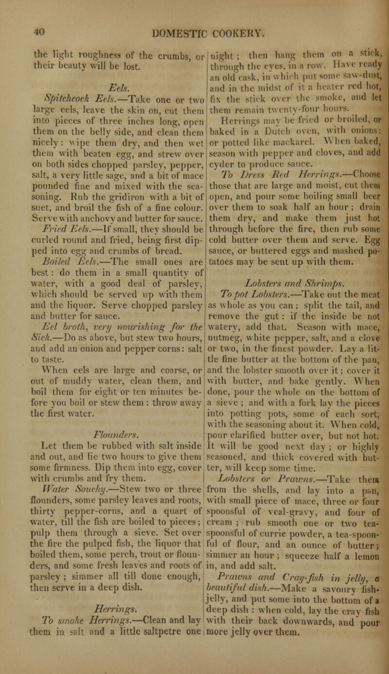 the light roughness of the crumbs, or their beauty will be lost. Eels. Spitchcoek Eels.—Take one or two large eels, leave the skin on, cut them into pieces of three inches long, open them on the belly side, and clean them nicely: wipe them dry, and then wet them with beaten egg, and strew over on both sides chopped parsley, pepper, salt, a very little sage, and a bit of mace pounded fine and mixed with the sea- soning. Rub the gridiron with a bit of suet, and broil the fish of a fine colour. Serve with anchovy and butter for sauce. Fined Eels.—If small, they should be curled round and fried, being first dip- ped into egg and crumbs of bread. Boiled Eels.—The small ones are best: do them in a small quantity of water, with a good deal of parsley, which should be served up with them and the liquor. Serve chopped parsley and butter for sauce. Eel broth, very nourishing for the Sick.—Do as above, but stew two hours, and add an onion and pepper corns: salt to taste. When eels are large and coarse, or out of muddy water, clean them, and boil them for eight or ten minutes be- fore you boil or stew them : throw away the first water. Flounders. Let them be rubbed with salt inside and out, and lie two hours to give them some firmness. Dip them into egg, cover with crumbs and fry them. Water Souchy.—Stew two or three flounders, some parsley leaves and roots, thirty pepper-corns, and a quart of water, till the fish are boiled to pieces; pulp them through a sieve. Set over the fire the pulped fish, the liquor that boiled them, some perch, trout or floun- ders, and some fresh leaves and roots of parsley ; simmer all till done enough, then serve in a deep dish. Herrings'. To smoke Herrings.—Clean and lay them in salt and a little saltpetre one night ; then hang them on a stick, through the eyes, in a row. Have ready an old cask, in which put some saw-dust, and in the midst of it a heater red hot, fix the stick over the smoke, and let them remain twenty-four hours. Herrings may be fried or broiled, or baked in a Dutch oven, with onions: or potted like mackarel. When baked, season with pepper and cloves, and add cyder to produce sauce. To Dress Red Herrings.—Choose those that are large and moist, cut them open, and pour some boiling small beer over them to soak half an hour ; draii them dry, and make them just hot through before the fire, then rub some cold butter over them and serve. Egg sauce, or buttered eggs and mashed po- tatoes may be sent up with them. Lobsters and Shrimps: To pot Lobsters.—Take out the meat as whole as you can ; split the tail, and remove the gut: if the inside be not watery, add that. Season with mace, nutmeg, white pepper, salt, and a clove or two, in the finest powder. Lay a lit- tle fine butter at the bottom of the pan, and the lobster smooth over it; cover it with butter, and bake gently. When done, pour the whole on the bottom of a sieve ; and with a fork lay the pieces into potting pots, some of each sort, with the seasoning about it. When cold, pour clarified butter over, but not hot. It will be good next day ; or highly seasoned, and thick covered with but- ter, will keep some time. Lobsters or Prawns.—Take thera from the shells, and lay into a p&n, with small piece of mace, three or four spoonsful of veal-gravy, and four of cream ; rub smooth one or two tea- spoonsful of currie powder, a tea-spoon- ful of flour, and an ounce of butter; simmer an hour ; squeeze half a lemon in, and add salt. Praivns and Cray-fish in jelly, a beautiful dish.—Make a savoury fish- jelly, and put some into the bottom of a deep dish : when cold, lay the cray fish with their back downwards, and pour more jelly over them.