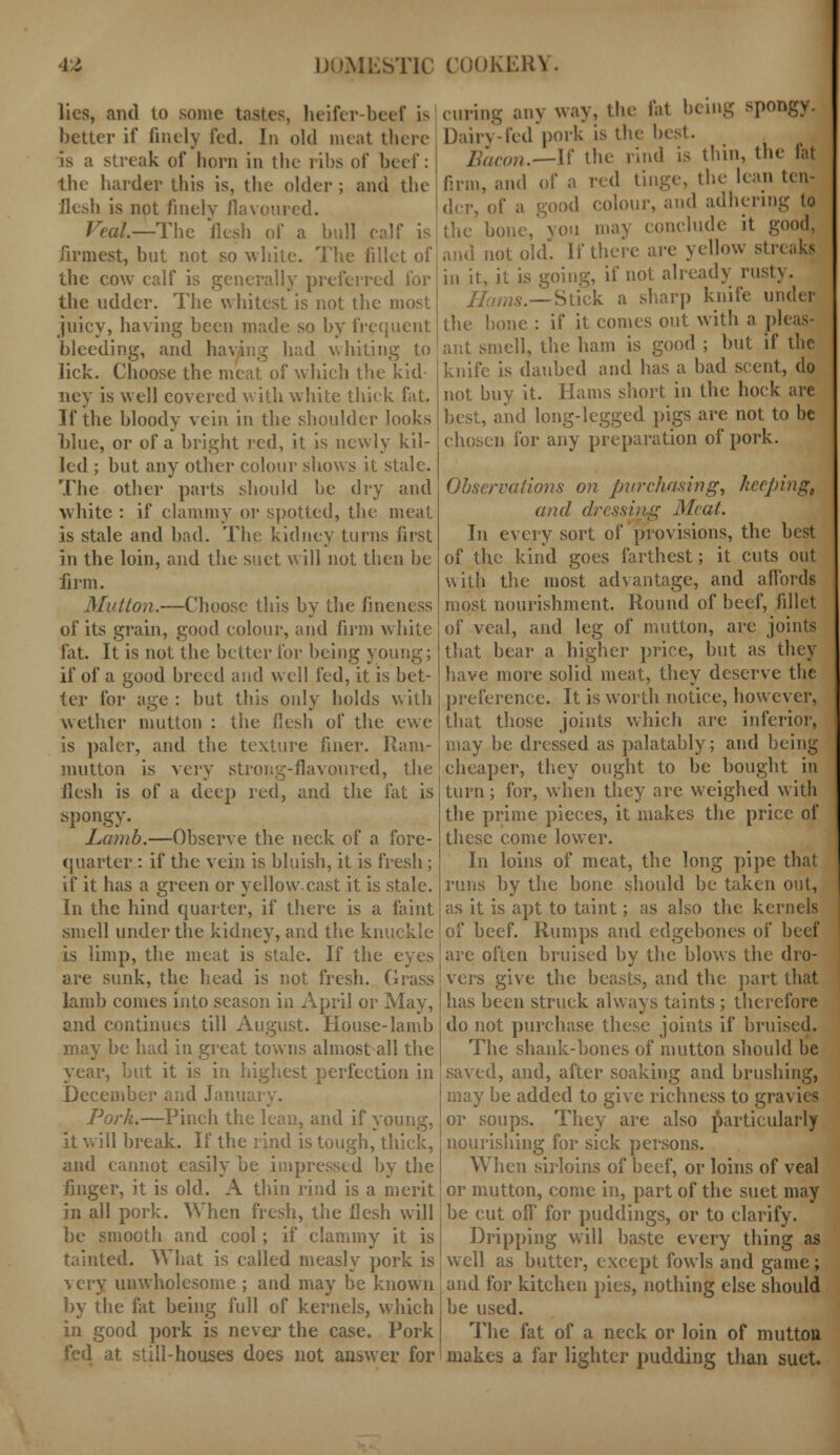 lies, and to some tastes, heifer-beef is better if finely fed. In old meat there is a streak of horn in the ribs of beef: the harder this is, the older ; and the Jlesh is not finely flavoured. Veal.—The flesh of a hull coif is firmest, but not so while. The fillet of the cow calf is generally preferred for the udder. The whitest is not the most juicy, having been made so by frequent bleeding, and having had whiting to lick. Choose the meat of which the kid- ney is well covered with white thick fat. If the bloody vein in the shoulder looks l)lue, or of a bright red, it is newly kil- led ; but any other colour shows it stale. The other parts should he dry and white : if clammy or spotted, the meat is stale and bad. The kidney turns first in the loin, and the suet will not then be firm. Mutton.—Choose this by the fineness of its grain, good colour, and firm white fat. It is not the better for being young; if of a good breed and well fed, it is bet- ter for age : but this only holds with wether mutton : the flesh of the ewe is paler, and the texture finer. Ram- mutton is very strong-flavoured, the flesh is of a deep red, and the fat is spongy. Lamb.—Observe the neck of a fore- quarter : if the vein is bluish, it is fresh; if it has a green or yellow.cast it is stale. In the hind quarter, if there is a faint smell under the kidney, and the knuckle is limp, the meat is stale. If the eyes are sunk, the head is not fresh. Grass lamb comes into season in April or May, and continues till August. House-lamb may be had in great towns almost all the year, but it is in highest perfection in December and January. Pork.—Pinch the lean, and if young, it will break. If the rind is tough, thick, and cannot easily be impressed by the linger, it is old. A thin rind is a merit in all pork. When fresh, the flesh will be smooth and cool; if clammy it is tainted. What is called measly pork is % cry unwholesome ; and may be known by the fat being full of kernels, which in good pork is never the case. Pork fed at still-houses does not answer for (U1.ing any way, the fat being spongy. Dairy-fed pork is the- best. Bacon.—If the rind is thin, the fat firm, and of a red tinge, the lean ten- der, of a good colour, and adhering to , 0IJ may conclude it good, and not old. If there are yellow str< in it, it is going, if not already rusty. Hums.— Stick a sharp knife under the hone : if it comes out with a pleas- ant smell, the ham is good ; but if the knife is daubed and has a bad scent, do not buy it. Hams short in the hock are best, and long-legged pigs are not to be chosen for any preparation of pork. Observations on purchasing, keeping;, and dressing Meat. In every sort of provisions, the best of the kind goes farthest; it cuts out with the most advantage, and affords most nourishment. Round of beef, fillet of veal, and leg of mutton, are joints that bear a higher price, but as they have more solid meat, they deserve the preference. It is worth notice, however, that those joints which are inferior, may he dressed as palatably; and being cheaper, they ought to be bought in turn; for, when they are weighed with the prime pieces, it makes the price of these come lower. In loins of meat, the long pipe that runs by the bone should be taken out, as it is apt to taint; as also the kernels of beef. Rumps and edgebones of beef are often bruised by the blows the dro- vers give the beasts, and the part that has been struck always taints ; therefore do not purchase these joints if bruised. The shank-bones of mutton should be saved, and, after soaking and brushing, may be added to give richness to gravies or soups. They are also particularly nourishing for sick persons. When sirloins of beef, or loins of veal or mutton, come in, part of the suet may be cut off for puddings, or to clarify. Dripping will baste every thing as well as butter, except fowls and game; and for kitchen pies, nothing else should be used. The fat of a neck or loin of mutton makes a far lighter pudding than suet.