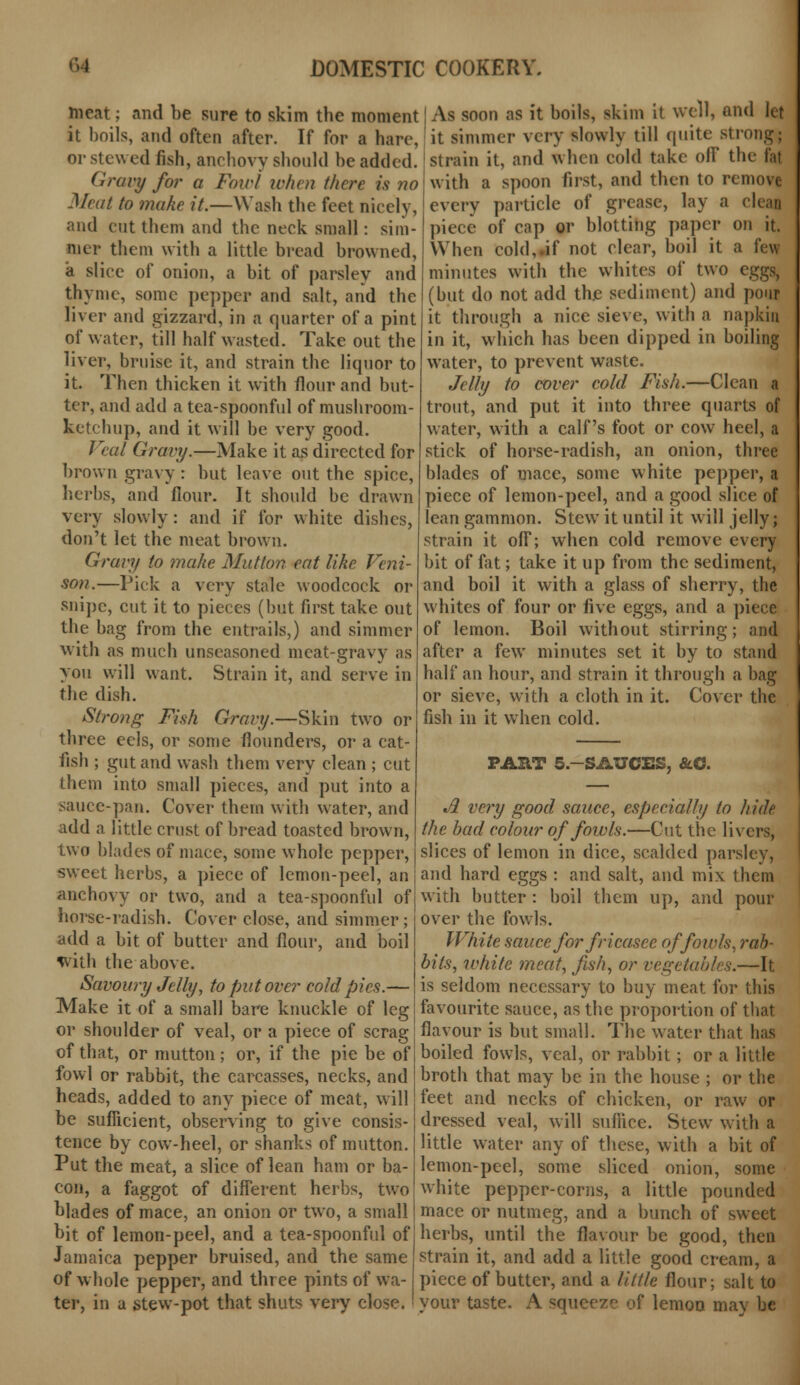 and he sure to skim the moment! As soon as it boils, skim it well, and let , and often after. If for a hare, it simmer very slowly till quite strong; and when cold take off the fat mc.it ; it boils or stewed fish, anchovy should be added Gravy for a Fair/ when there is no Meat to make it.—Wash the feet nicely, and cut them and the neck small: sim- mer them with a little bread browned, a slice of onion, a bit of parsley and thyme, some pepper and salt, and the liver and gizzard, in a quarter of a pint of water, till half wasted. Take out the liver, bruise it, and strain the liquor to it. Then thicken it with flour and but- ter, and add a tea-spoonful of mushroom- ketchup, and it will be very good. Veal Gravy.—Make it as directed for brown gravy : but leave out the spice, herbs, and flour. It should be drawn very slowly: and if for white dishes, don't let the meat brown. Gravy to make Mutton eat like Veni- son.—Pick a very stale woodcock or snipe, cut it to pieces (but first take out the bag from the entrails,) and simmer with as much unseasoned meat-gravy as you will want. Strain it, and serve in the dish. Strong Fish Gravy.—Skin two or three eels, or some flounders, or a cat- fish ; gut and wash them very clean ; cut them into small pieces, and put into a sauce-pan. Cover them with water, and add a little crust of bread toasted brown, two blades of mace, some whole pepper, sweet herbs, a piece of lemon-peel, an anchovy or two, and a tea-spoonful of horse-radish. Cover close, and simmer ; add a bit of butter and flour, and boil with the above. Savoury Jelly, to put over cold pies.— Make it of a small bare knuckle of leg or shoulder of veal, or a piece of scrag of that, or mutton; or, if the pie be of fowl or rabbit, the carcasses, necks, and heads, added to any piece of meat, will be sufficient, observing to give consis- tence by cow-heel, or shanks of mutton. Put the meat, a slice of lean ham or ba- con, a faggot of different herbs, two strain it, with a spoon first, and then to remove every particle of grease, lay a clean piece of cap or blotting paper on it. When cold,.if not clear, boil it a few minutes with the whites of two eggs, (but do not add the sediment) and pour it through a nice sieve, with a napkin in it, which has been dipped in boiling water, to prevent waste. Jelly to cover cold Fish.—Clean a trout, and put it into three quarts of water, with a calf's foot or cow heel, a stick of horse-radish, an onion, three blades of mace, some white pepper, a piece of lemon-peel, and a good slice of lean gammon. Stew it until it will jelly; strain it off; when cold remove every bit of fat; take it up from the sediment, and boil it with a glass of sherry, the whites of four or five eggs, and a piece of lemon. Boil without stirring; and after a few minutes set it by to stand half an hour, and strain it through a bag or sieve, with a cloth in it. Cover the fish in it when cold. PART 5.-SAUCES, &.C. A very good sauce, especially to hide the bad colour of fowls.—Cut the livers, slices of lemon in dice, scalded parsley, and hard eggs : and salt, and mix them with butter : boil them up, and pour over the fowls. White sauce for fricasee of fowls, rab- bits, white meat, fish, or vegetables.—It is seldom necessary to buy meat for this favourite sauce, as the proportion of that flavour is but small. The water that has boiled fowls, veal, or rabbit; or a little broth that may be in the house ; or the feet and necks of chicken, or raw or dressed veal, will suffice. Stew with a little water any of these, with a bit of lemon-peel, some sliced onion, some white pepper-corns, a little pounded blades of mace, an onion or two, a small I mace or nutmeg, and a bunch of sweet bit of lemon-peel, and a tea-spoonful of herbs, until the flavour be good, then strain it, and add a little good cream, a piece of butter, and a little flour; salt to your taste. A squeeze of lemon may be Jamaica pepper bruised, and the same of whole pepper, and three pints of wa- ter, in a stew-pot that shuts very close.