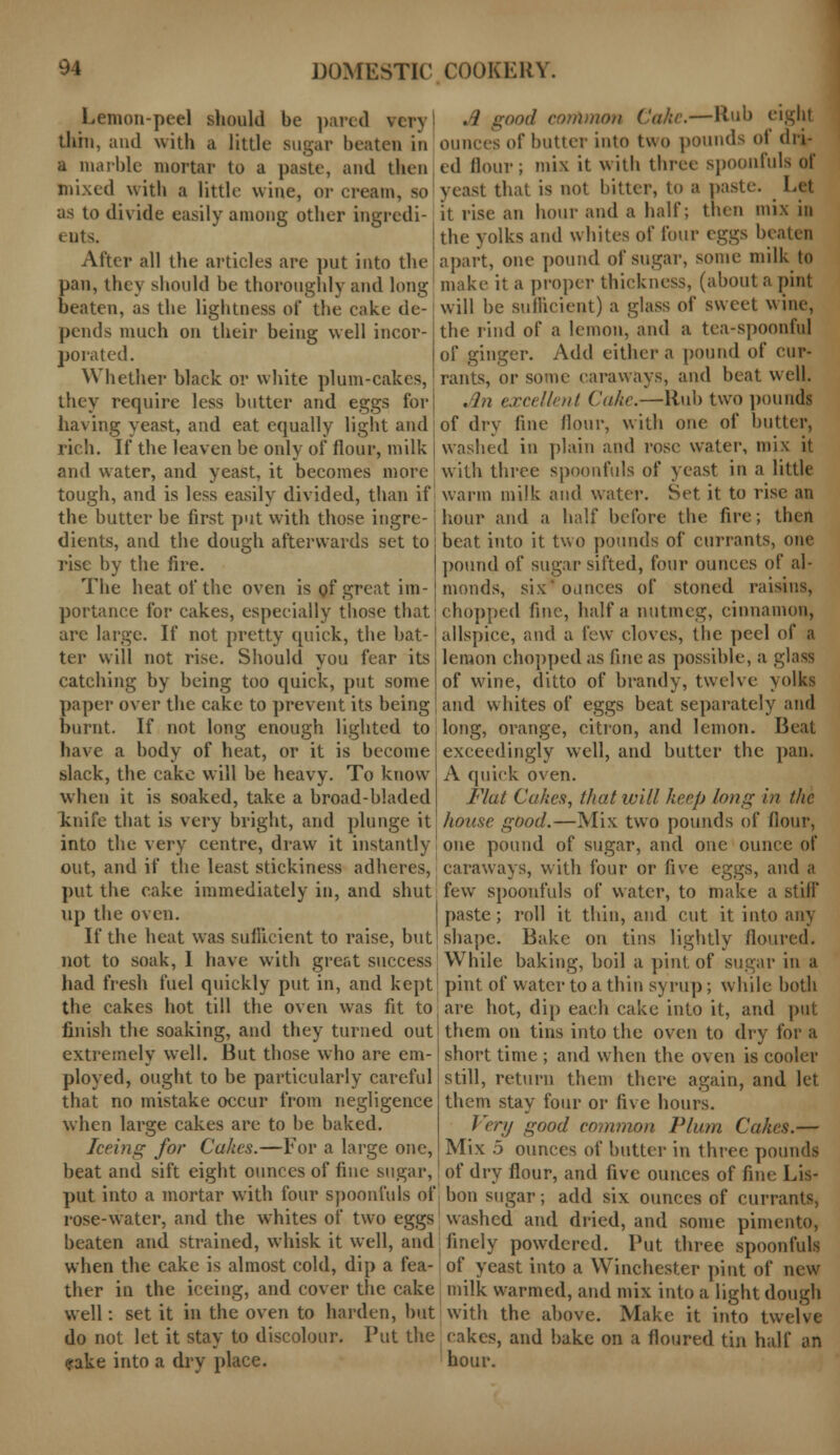 Lemon-peel should be pared \er\ thin, and with a little sugar beaten in a marble mortar to a paste, and then mixed with a little wine, or cream, so as to divide easily among other ingredi- ents. After all the articles are put into the pan, they should be thoroughly and long beaten, as the lightness of the cake de- pends much on their being well incor- porated. Whether black or white plum-cakes, they require less butter and eggs for having yeast, and eat equally light and rich. If the leaven be only of flour, milk and water, and yeast, it becomes more tough, and is less easily divided, than if the butter be first put with those ingre- dients, and the dough afterwards set to rise by the fire. The heat of the oven is of great im- portance for cakes, especially those that arc large. If not pretty quick, the bat- ter will not rise. Should you fear its catching by being too quick, put some paper over the cake to prevent its being burnt. If not long enough lighted to have a body of heat, or it is become slack, the cake will be heavy. To know when it is soaked, take a broad-bladed knife that is very bright, and plunge it into the very centre, draw it instantly! out, and if the least stickiness adheres, put the cake immediately in, and shut up the oven. If the heat was sufficient to raise, but not to soak, 1 have with great success had fresh fuel quickly put in, and kept the cakes hot till the oven was fit to finish the soaking, and they turned out extremely well. But those who are em- ployed, ought to be particularly careful that no mistake occur from negligence when large cakes are to be baked. Iceing for Cakes.—For a large one, beat and sift eight ounces of fine sugar, put into a mortar with four spoonfuls of rose-water, and the whites of two eggs beaten and strained, whisk it well, and when the cake is almost cold, dip a fea- ther in the iceing, and cover the cake well: set it in the oven to harden, but do not let it stay to discolour. Put the rake into a dry place. J good common Cake.—Hub eight ounces of butter into two pounds of dri- ed Hour; mix it with three spoonfuls of yeast that is not bitter, to a paste. Let it rise an hour and a half; then mix in the yolks and whites of four eggs beaten apart, one pound of sugar, some milk to make it a proper thickness, (about a pint will be sufficient) a glass of sweet wine, the rind of a lemon, and a tea-spoonful of ginger. Add either a pound of cur- rants, or some caraways, and beat well. .In excellent Cake.—Rub two pounds of dry fine flour, with one of butter, washed in plain and rose water, mix it with three spoonfuls of yeast in a little warm milk and water. Set it to rise an hour and a half before the fire; then beat into it two pounds of currants, one pound of sugar sifted, four ounces of al- monds, six' ounces of stoned raisins, chopped fine, half a nutmeg, cinnamon, allspice, and a few cloves, the peel of a lemon chopped as fine as possible, a glass of wine, ditto of brandy, twelve yolks and whites of eggs beat separately and long, orange, citron, and lemon. Beat exceedingly well, and butter the pan. A quick oven. Flat Cakes, that will keep long in the house good.—Mix two pounds of flour, one pound of sugar, and one ounce of caraways, with four or five eggs, and a few spoonfuls of water, to make a stiff paste; roll it thin, and cut it into any shape. Bake on tins lightly floured. While baking, boil a pint of sugar in a pint of water to a thin syrup; while both are hot, dip each cake into it, and put them on tins into the oven to dry for a short time ; and when the oven is cooler still, return them there again, and let them stay four or five hours. Very good common Plum Cakes.— Mix 5 ounces of butter in three pounds of dry flour, and five ounces of fine Lis- bon sugar; add six ounces of currants, washed and dried, and some pimento, finely powdered. Put three spoonfuls of yeast into a Winchester pint of new milk warmed, and mix into a light dough ; with the above. Make it into twelve eakes, and bake on a floured tin half an hour.