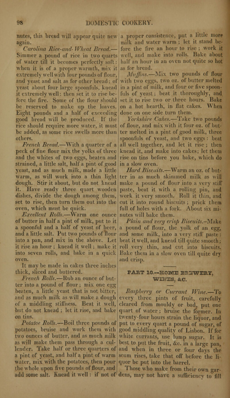 nutes, this bread will appear quite new again. Ca?'olina Bice-and- Wheat Bread.— Simmer a pound of rice in two quarts of water till it becomes perfectly soft: when it is of a proper warmth, mix it extremely well with four pounds of flour, and yeast and salt as for other bread ; of yeast about four large spoonfuls, knead it extremely well: then set it to rise be- fore the fire. Some of the flour should be reserved to make up the loaves. Eight pounds and a half of exceeding good bread will be produced. If the rice should require more water, it must be added, as some rice swells more than others. French Bread.—With a quarter of a peck of fine flour mix the yolks of three and the whites of two eggs, beaten and strained, a little salt, half a pint of good yeast, and as much milk, made a little warm, as will work into a thin light dough. Stir it about, but do not knead it. Have ready three quart wooden dishes, divide the dough among them, set to rise, then turn them out into the oven, which must be quick. Excellent Bolls.—Warm one ounce of butter in half a pint of milk, put to it a spoonful and a half of yeast of beer, and a little salt. Put two pounds of flour into a pan, and mix in the above. Let it rise an hour ; knead it well ; make it into seven rolls, and bake in a quick oven. It may be made in cakes three inches thick, sliced and buttered. French Bolls.—Rub an ounce of but- ter into a pound of flour; mix one egg beaten, a little yeast that is not bitter, and as much milk as will make a dough of a middling stifTness. Beat it well, but do not knead ; let it rise, and bake on tins. Polatoe Bolls.—Boil three pounds of potatoes, bruise and work them with two ounces of butter, and as much milk as will make them pass through a cul- lender. Take half or three quarters of a pint of yeast, and half a pint of warm water, mix with the potatoes, then poili- the whole upon five pounds of flour, and add some salt. Knead it well: if not of' a proper consisl put a little more milk and water warm ; let it stand be- fore the fire an hour to rise; work it well, and make into rolls. Hake about half an hour in an oven not quite so hot as for bread. Muffins.—Mix two pounds of flour with two eggs, two oz. of butter melted in a pint of milk, and four or five spoon- fuls of yeast; beat it thoroughly, and set it to rise two or three hours. Bake on a hot hearth, in flat cakes. When done on one side turn them. Yorkshire Cakes.—Take two pounds of flour, and mix with it four oz. of but- ter melted in a pint of good milk, three spoonfuls of yeast, and two eggs : beat all well together, and let it rise ; then knead it, and make into cakes; let them rise on tins before you bake, which do in a slow oven. Hard Biscuits.—Warm an oz. of but- ter in as much skimmed milk as will make a pound of flour into a very stiff paste, beat it with a rolling pin, and work it very smooth. Roll it thin, and cut it into round biscuits ; prick them full of holes with a fork. About six mi- nutes will bake them. Plain and very crisp Biscuits-Make a pound of flour, the yolk of an egg, and some milk, into a very stiff paste: beat it well, and knead till quite smooth; roll very thin, and cut into biscuits. Bake them in a slow oven till quite dry and crisp. PART 10.—HOME BE3WERY, WIRES, &.C. Raspberry or Currant Wine.—To every three pints of fruit, carefully cleared from mouldy or bad., put one quart of water ; bruise the former. In twenty-four hours strain the liquor, and put to every quart a pound of sugar, of good middling quality of Lisbon. If for white currants, use lump sugar. It is best to put the fruit, &c. in a large pan, and when in three or four days the scum rises, take that ofT before the li- quor be put into the barrel. Those who make from their own gar- dens, may not have a sufficiency to fill