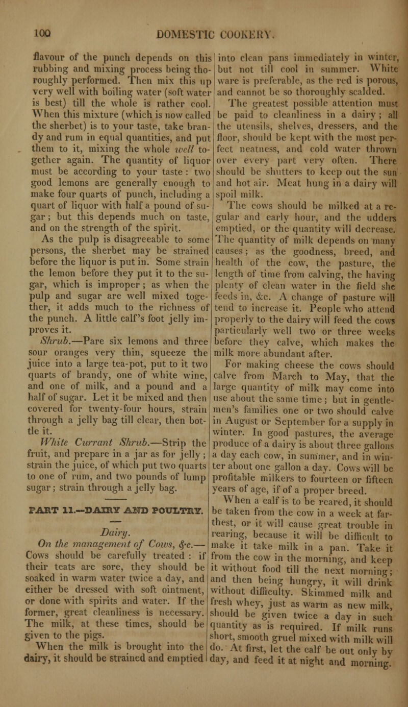 flavour of the punch depends on this rubbing and mixing process being tho- roughly performed. Then mix this up very well with boiling water (soft water is best) till the whole is rather cool. When this mixture (which is now called the sherbet) is to your taste, take bran- dy and rum in equal quantities, and put them to it, mixing the whole well to- gether again. The quantity of liquor must be according to your taste : two good lemons are generally enough to make four quarts of punch, including a quart of liquor with half a pound of su- gar ; but this depends much on taste, and on the strength of the spirit. As the pulp is disagreeable to some persons, the sherbet may be strained before the liquor is put in. Some strain the lemon before they put it to the su- gar, which is improper ; as when the pulp and sugar are well mixed toge- ther, it adds much to the richness of the punch. A little calf's foot jelly im- proves it. Shrub.—Pare six lemons and three sour oranges very thin, squeeze the juice into a large tea-pot, put to it two quarts of brandy, one of white wine, and one of milk, and a pound and a half of sugar. Let it be mixed and then covered for twenty-four hours, strain through a jelly bag till clear, then bot- tle it. White Currant Shrub.—Strip the fruit, and prepare in a jar as for jelly; strain the juice, of which put two quarts to one of rum, and two pounds of lump sugar; strain through a jelly bag. PART 11.—DAIRY AND POULTRY. Dairy. On the management of Cows, §c.— Cows should be carefully treated : if their teats are sore, they should be soaked in warm water twice a day, and either be dressed with soft ointment, or done with spirits and water. If the former, great cleanliness is necessary. The milk, at these times, should be given to the pigs. When the milk is brought into the dairy, it should be strained and emptied into clean pans immediately in winter, but not till cool in summer. White ware is preferable, as the red is porous, and cannot be so thoroughly scalded. The greatest possible attention must be paid to cleanliness in a dairy ; all the utensils, shelves, dressers, and the floor, should be kept with the most per- fect neatness, and cold water thrown over every part very often. There should be shutters (o keep out the sun and hot air. Meat hung in a dairy will spoil milk. The cows should be milked at a re- gular and early hour, and the udders emptied, or the quantity will decrease. The quantity of milk depends on many causes; as the goodness, breed, and health of the cow, the pasture, the length of time from calving, the having plenty of clean water in the field she feeds in, &c. A change of pasture will tend to increase it. People who attend properly to the dairy will feed the cows particularly well two or three weeks before they calve, which makes the milk more abundant after. For making cheese the cows should calve from March to May, that the large quantity of milk may come into use about the same time; but in gentle- men's families one or two should calve in August or September for a supply in winter. In good pastures, the average produce of a dairy is about three gallons a day each cow, in summer, and in win- ter about one gallon a day. Cows will be profitable milkers to fourteen or fifteen years of age, if of a proper breed. When a calf is to be reared, it should be taken from the cow in a week at far- thest, or it will cause great trouble in rearing, because it will be difficult to make it take milk in a pan. Take it from the cow in the morning, and keep it without food till the next morning; and then being hungry, it will drink without difficulty. Skimmed milk and fresh whey, just as warm as new milk, should be given twice a day in such quantity as is required. If milk runs short, smooth gruel mixed with milk will do. At first, let the calf be out only by day, and feed it at night and morning.