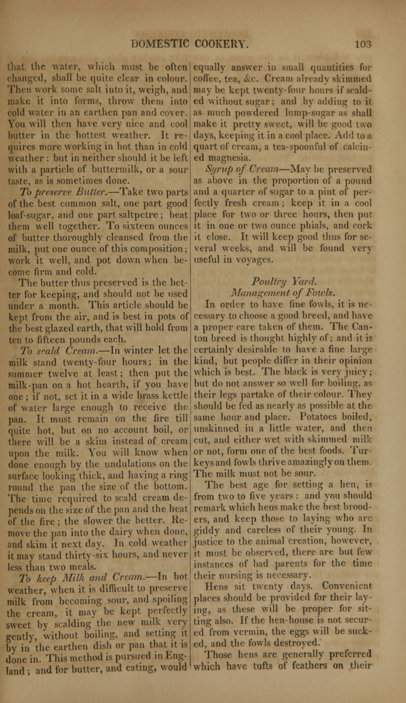 that the water, which must he often changed, shall be quite clear in colour. Then work some salt into it, weigh, and make it into forms, throw them into cold water in an earthen pan and cover. You will then have very nice and cool butter in the hottest weather. It re- quires more working in hot than in cold weather : but in neither should it be left with a particle of buttermilk, or a sour taste, as is sometimes done. To preserve Butter.—Take two parts of the best common salt, one part good loaf-sugar, and one part saltpetre ; beat them well together. To sixteen ounces of butter thoroughly cleansed from the milk, put one ounce of this composition; work it well, and pot down when be- come firm and cold. The butter thus preserved is the bet- ter for keeping, and should not be used under a month. This article should be kept from the air, and is best in pots of the best glazed earth, that will hold from ten to fifteen pounds each. To scald Cream.—In winter let the milk stand twenty-four hours; in the summer twelve at least; then put the milk-pan on a hot hearth, if you have one; if not, set it in a wide brass kettle of water large enough to receive the pan. It must remain on the fire till quite hot, but on no account boil, or there will be a skim instead of cream upon the milk. You will know when done enough by the undulations on the surface looking thick, and having a ring round the pan the size of the bottom. The time required to scald cream de- pends on the size of the pan and the heat of the fire; the slower the better. Re- move the pan into the dairy when done, and skim it next day. In cold weather it may stand thirty-six hours, and never less than two meals. To keep Milk and Cream.—In hot weather, when it is difficult to preserve milk from becoming sour, and spoiling the cream, it may be kept perfectly sweet by scalding the new milk very gently, without boiling, and setting it by in the earthen dish or pan that it is done in. This method is pursued in Eng- land ; and for butter, and eating, would equally answer in small quantities for coffee, tea, &c. Cream already skimmed may be kept twenty-four hours if scald- ed without sugar; and by adding to it as much powdered lump-sugar as shall make it pretty sweet, will be good two days, keeping it in a cool place. Add to a quart of cream, a tea-spoonful of calcin- ed magnesia. Syrup of Cream—May be preserved as above in the proportion of a pound and a quarter of sugar to a pint of per- fectly fresh cream; keep it in a cool place for two or three hours, then put it in one or two ounce phials, and cork it close. It will keep good thus for se- veral weeks, and will be found very useful in voyages. Poultry Yard. Management of Fowls. In order to have fine fowls, it is ne- cessary to choose a good breed, and have a proper care taken of them. The Can- ton breed is thought highly of; and it is certainly desirable to have a fine large kind, but people differ in their opinion which is best. The black is very juicy; but do not answer so well for boiling, as their legs partake of their colour. They should be fed as nearly as possible at the same hour and place. Potatoes boiled, unskinned in a little water, and then cut, and either wet with skimmed milk or not, form one of the best foods. Tur- keys and fowls thrive amazingly on them. The milk must not be sour. The best age for setting a hen, is from two to five years : and you should remark which hens make the best brood- ers, and keep those to laying who are giddy and careless of their young. In justice to the animal creation, however, it must be observed, there are but few instances of bad parents for the time their nursing is necessary. Hens sit twenty days. Convenient places should be provided for their lay- ing, as these will be proper for sit- ting also. If the hen-house is not secur- ed from vermin, the eggs will be suck- ed, and the fowls destroyed. Those hens are generally preferred which have tufts of feathers on their