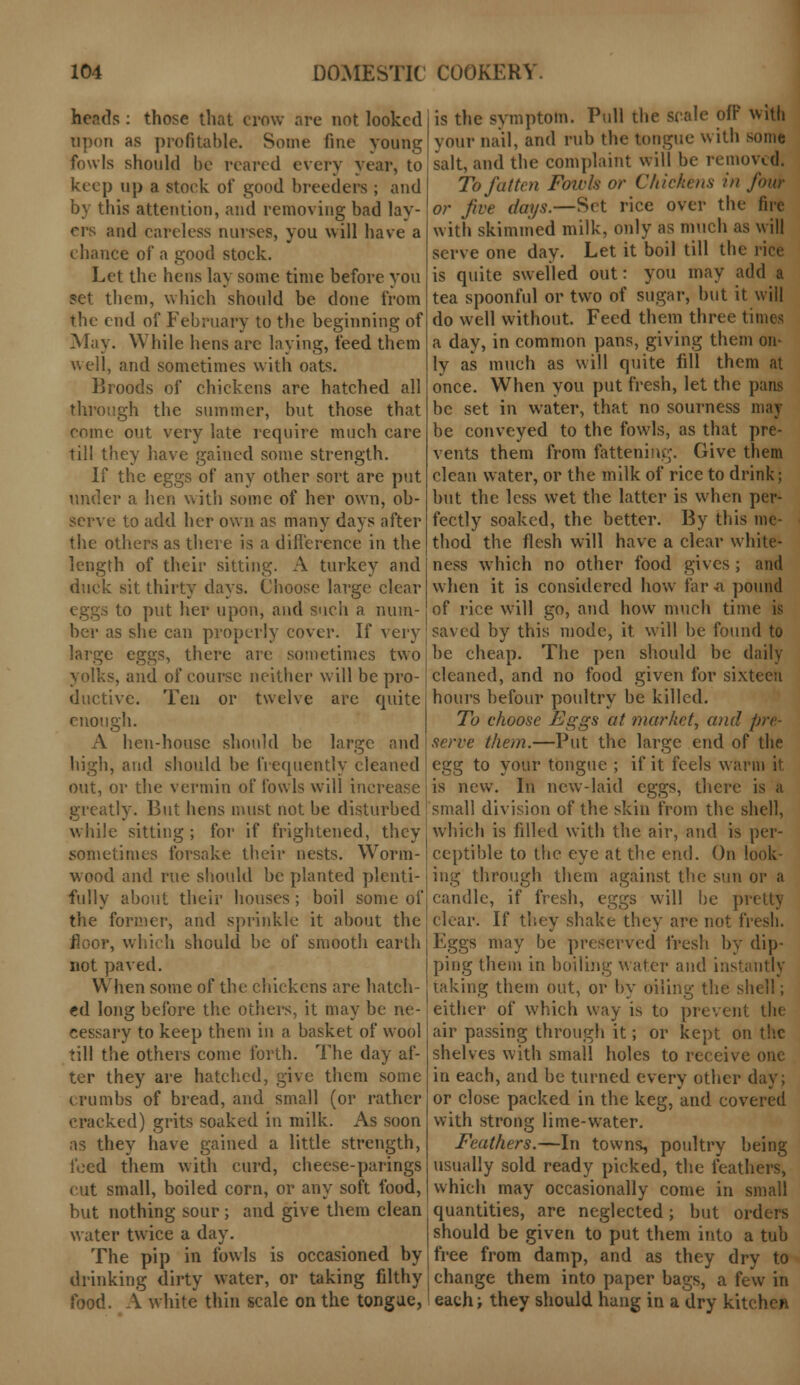 heads : those that crow are not looked upon as profitable. Some fine young fowls should be reared every year, to keep up a stock of good breeders ; and by this attention, and removing bad lay- ers and careless nurses, you will have a chance of a good stock. Let the hens lay some time before you set them, which should be done from the end of February to the beginning of May. While hens are laying, feed them well, and sometimes with oats. Broods of chickens are hatched all through the summer, but those that come out very late require much care till they have gained some strength. If the eggs of any other sort are put under a hen with some of her own, ob- serve to add her own as many days after the others as there is a difference in the length of their sitting. A turkey and duck sit thirty days. Choose large clear eggs to put her upon, and such a num- ber as she can properly cover. If very large eggs, there are sometimes two yolks, and of course neither will be pro- ductive. Ten or twelve are quite enough. A hen-house should be large and high, and should be frequently cleaned out, or the vermin of fowls will increase greatly. But hens must not be disturbed while sitting ; for if frightened, they sometimes forsake their nests. Worm- wood and rue should be planted plenti- fully about their houses ; boil some of the former, and sprinkle it about the floor, which should be of smooth earth not paved. When some of the chickens are hatch- ed long before the others, it may be ne- cessary to keep them in a basket of wool till the others come forth. The day af- ter they are hatched, give them some crumbs of bread, and small (or rather cracked) grits soaked in milk. As soon as they have gained a little strength, feed them with curd, cheese-parings cut small, boiled corn, or any soft food, but nothing sour; and give them clean water twice a day. The pip in fowls is occasioned by drinking dirty water, or taking filthy food. A white thin scale on the tongue, is the symptom. Pull the scale off with your nail, and rub the tongue with some salt, and the complaint will be removed. To fatten Foivls or Chickens in four or five days.—Set rice over the fire with skimmed milk, only as much as will serve one day. Let it boil till the i is quite swelled out: you may add a tea spoonful or two of sugar, but it will do well without. Feed them three times a day, in common pans, giving them on- ly as much as will quite fill them at once. When you put fresh, let the pans be set in water, that no sourness may be conveyed to the fowls, as that pre- vents them from fattening. Give thera clean water, or the milk of rice to drink; but the less wet the latter is when per- fectly soaked, the better. By this me- thod the flesh will have a clear white- ness which no other food gives ; and when it is considered how far a pound of rice will go, and how much time is saved by this mode, it will be found to be cheap. The pen should be daily cleaned, and no food given for sixteen hours befour poultry be killed. To choose Eggs at market, and pre- serve them.—Put the large end of the egg to your tongue ; if it feels warm it is new. In new-laid eggs, there is small division of the skin from the shell, which is filled with the air, and is per- ceptible to the eye at the end. On look- ing through them against the sun or a candle, if fresh, eggs will be pretty clear. If they shake they are not fresh. Eggs may be preserved fresh by dip- ping them in boiling water and instantly taking them out, or by oiling the shell; either of which way is to prevent tin- air passing through it; or kept on the shelves with small holes to receive one in each, and be turned every other day; or close packed in the keg, and covered with strong lime-water. Feathers.—In towns, poultry being usually sold ready picked, the feathers, which may occasionally come in small quantities, are neglected; but orders should be given to put them into a tub free from damp, and as they dry to change them into paper bags, a few in each; they should hang in a dry kitchen
