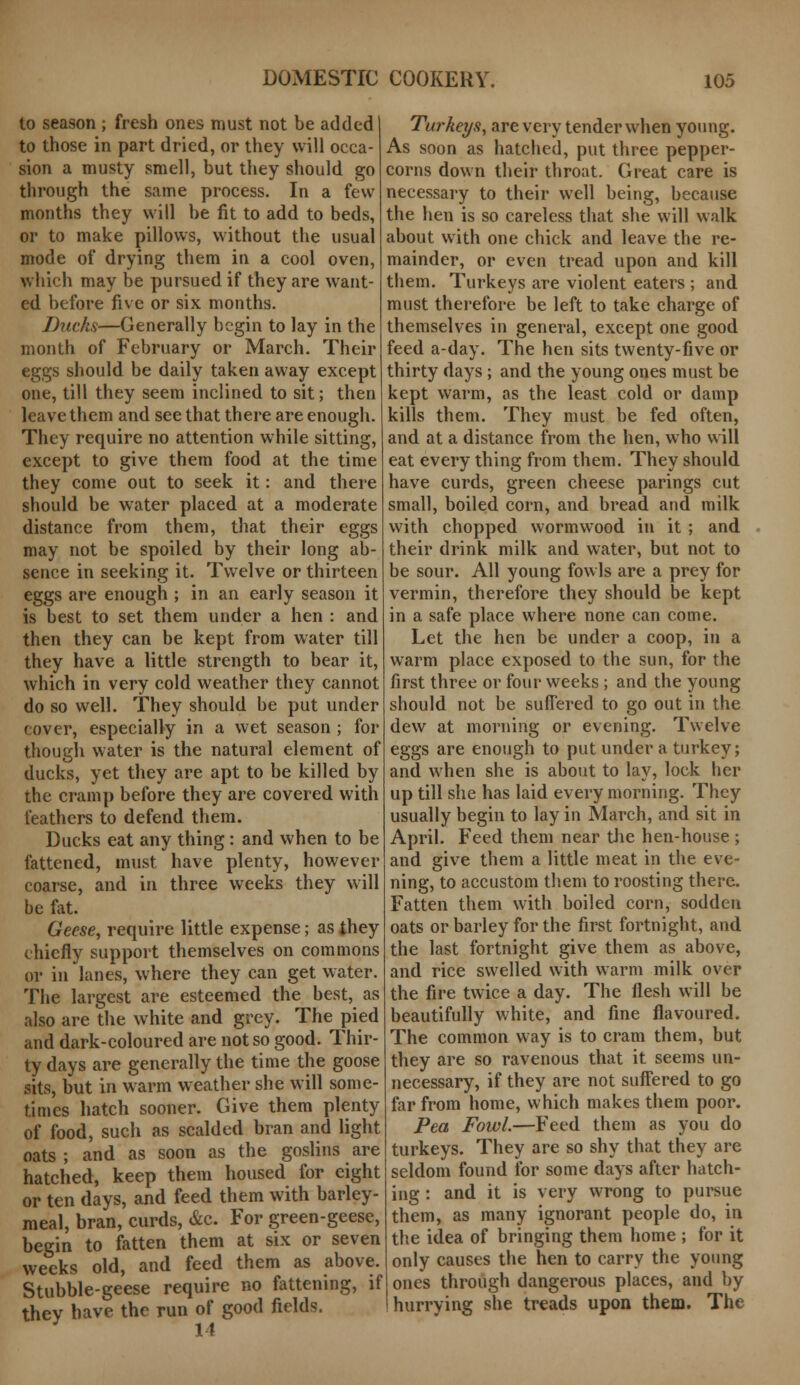 to season ; fresh ones must not be added1 to those in part dried, or they will occa- sion a musty smell, but they should go through the same process. In a few months they will be fit to add to beds, or to make pillows, without the usual mode of drying them in a cool oven, which may be pursued if they are want- ed before five or six months. Ducks—Generally begin to lay in the month of February or March. Their eggs should be daily taken away except one, till they seem inclined to sit; then leave them and see that there are enough. They require no attention while sitting, except to give them food at the time they come out to seek it: and there should be water placed at a moderate distance from them, that their eggs may not be spoiled by their long ab- sence in seeking it. Twelve or thirteen eggs are enough ; in an early season it is best to set them under a hen : and then they can be kept from water till they have a little strength to bear it, which in very cold weather they cannot do so well. They should be put under cover, especially in a wet season ; for though water is the natural element of ducks, yet they are apt to be killed by the cramp before they are covered with feathers to defend them. Ducks eat any thing: and when to be fattened, must have plenty, however coarse, and in three weeks they will be fat. Geese, require little expense; as they chiefly support themselves on commons or in lanes, where they can get water. The largest are esteemed the best, as also are the white and grey. The pied and dark-coloured are not so good. Thir- ty days are generally the time the goose sits, but in warm weather she will some- times hatch sooner. Give them plenty of food, such as scalded bran and light oats ; and as soon as the goslins are hatched, keep them housed for eight or ten days, and feed them with barley- meal, bran, curds, &c. For green-geese, begin to fatten them at six or seven weeks old, and feed them as above. Stubble-geese require no fattening, if thev have the run of good fields. J 11 Turkeys, are very tender when young. As soon as hatched, put three pepper- corns down their throat. Great care is necessary to their well being, because the hen is so careless that she will walk about with one chick and leave the re- mainder, or even tread upon and kill them. Turkeys are violent eaters ; and must therefore be left to take charge of themselves in general, except one good feed a-day. The hen sits twenty-five or thirty days ; and the young ones must be kept warm, as the least cold or damp kills them. They must be fed often, and at a distance from the hen, who will eat every thing from them. They should have curds, green cheese parings cut small, boiled corn, and bread and milk with chopped wormwood in it ; and their drink milk and water, but not to be sour. All young fowls are a prey for vermin, therefore they should be kept in a safe place where none can come. Let the hen be under a coop, in a warm place exposed to the sun, for the first three or four weeks ; and the young should not be suffered to go out in the dew at morning or evening. Twelve eggs are enough to put under a turkey; and when she is about to lay, lock her up till she has laid every morning. They usually begin to lay in March, and sit in April. Feed them near the hen-house ; and give them a little meat in the eve- ning, to accustom them to roosting there. Fatten them with boiled corn, sodden oats or barley for the first fortnight, and the last fortnight give them as above, and rice swelled with warm milk over the fire twice a day. The flesh will be beautifully white, and fine flavoured. The common way is to cram them, but they are so ravenous that it seems un- necessary, if they are not suffered to go far from home, which makes them poor. Pea Fowl.—Feed them as you do turkeys. They are so shy that they are seldom found for some days after hatch- ing : and it is very wrong to pursue them, as many ignorant people do, in the idea of bringing them home ; for it only causes the hen to carry the young ones through dangerous places, and by hurrying she treads upon them. The