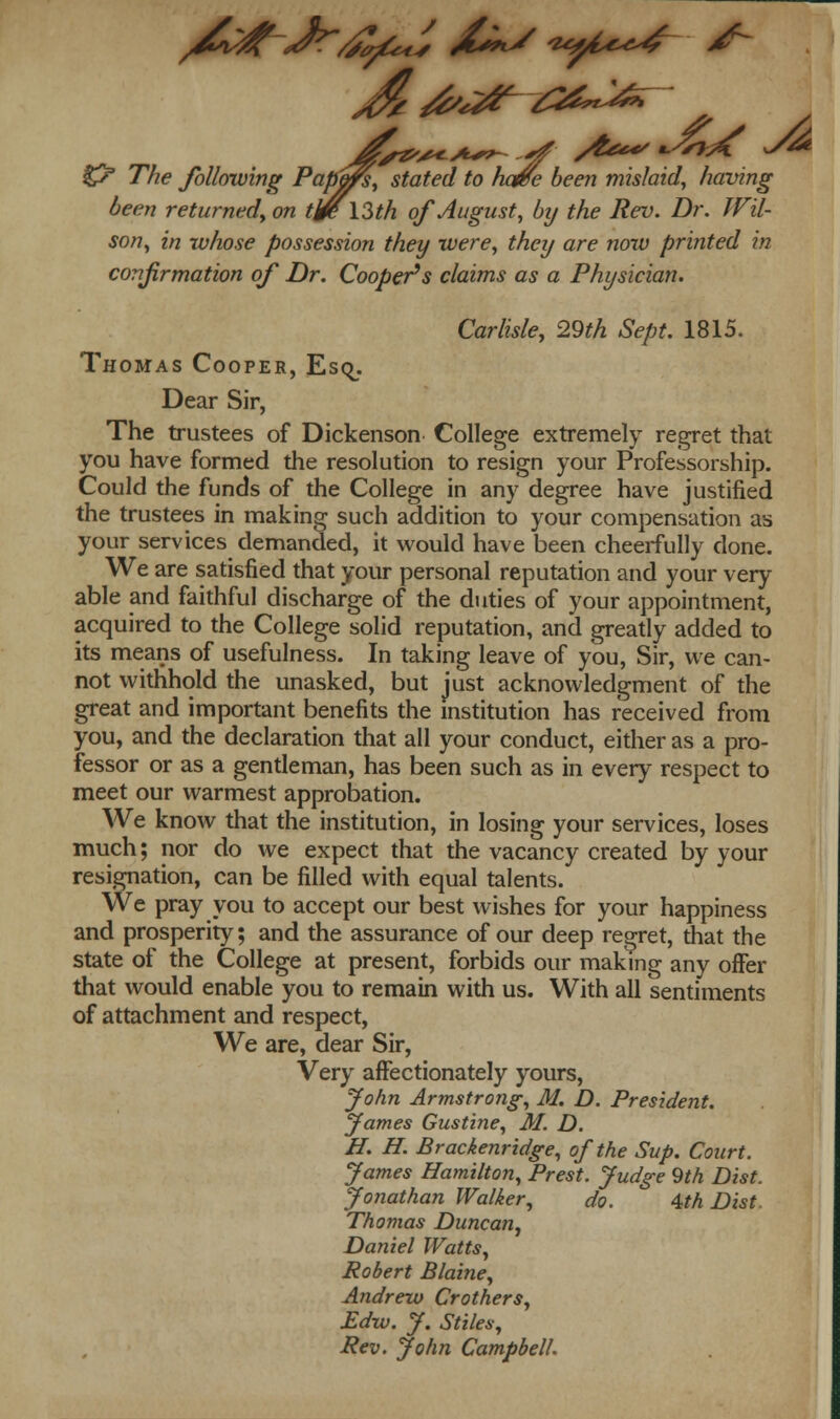 & The following Papers, stated to have been mislaid, having been returned, on tJ0\Zth of August, by the Rev. Dr. Wil- son, in whose possession they were, they are now printed in confirmation of Dr. Cooper's claims as a Physician. Carlisle, 29th Sept. 1815. Thomas Cooper, Esq_. Dear Sir, The trustees of Dickenson College extremely regret that you have formed the resolution to resign your Professorship. Could the funds of the College in any degree have justified the trustees in making such addition to your compensation as your services demanded, it would have been cheerfully done. We are satisfied that your personal reputation and your very able and faithful discharge of the duties of your appointment, acquired to the College solid reputation, and greatly added to its means of usefulness. In taking leave of you, Sir, we can- not withhold the unasked, but just acknowledgment of the great and important benefits the institution has received from you, and the declaration that all your conduct, either as a pro- fessor or as a gentleman, has been such as in every respect to meet our warmest approbation. We know that the institution, in losing your services, loses much; nor do we expect that the vacancy created by your resignation, can be filled with equal talents. We pray you to accept our best wishes for your happiness and prosperity; and the assurance of our deep regret, that the state of the College at present, forbids our making any offer that would enable you to remain with us. With all sentiments of attachment and respect, We are, dear Sir, Very affectionately yours, John Armstrong, M. D. President. fames Gustine, M. D. H. H. Brackenridge, of the Sup. Court. James Hamilton, Prest. Judge 9th Dist. Jonathan Walker, do. ' 4th Dist. Thomas Duncan, Daniel Watts, Robert Blaine, Andrew Crothers, Edw. J. Stiles, Rev. John Campbell.