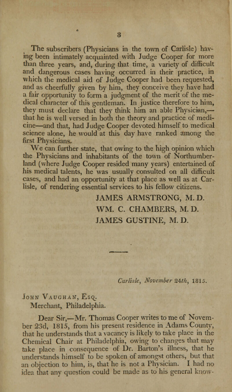 The subscribers (Physicians in the town of Carlisle) hav- ing been intimately acquainted with Judge Cooper for more than three years, and, during that time, a variety of difficult and dangerous cases having occurred in their practice, in which the medical aid of Judge Cooper had been requested, and as cheerfully given by him, they conceive they have had a fair opportunity to form a judgment of the merit of the me- dical character of this gentleman. In justice therefore to him, they must declare that they think him an able Physician,— that he is well versed in both the theory and practice of medi- cine—and that, had Judge Cooper devoted himself to medical science alone, he would at this day have ranked among the first Physicians. We can further state, that owing to the high opinion which the Physicians and inhabitants of the town of Northumber- land (where Judge Cooper resided many years) entertained of his medical talents, he was usually consulted on all difficult cases, and had an opportunity at that place as well as at Car- lisle, of rendering essential services to his fellow citizens. JAMES ARMSTRONG, M. D. WM. C. CHAMBERS, M. D. JAMES GUSTINE, M. D. Carlisle, November 24th, 1815. John Vaughan, Esq. Merchant, Philadelphia. Dear Sir,—Mr. Thomas Cooper writes to me of Novem- ber 23d, 1815, from his present residence in Adams County, that he understands that a vacancy is likely to take place in the Chemical Chair at Philadelphia, owing to changes that may take place in consequence of Dr. Barton's illness, that he understands himself to be spoken of amongst others, but that an objection to him, is, that he is not a Physician. I had no idea that any question could be made as to his general know-