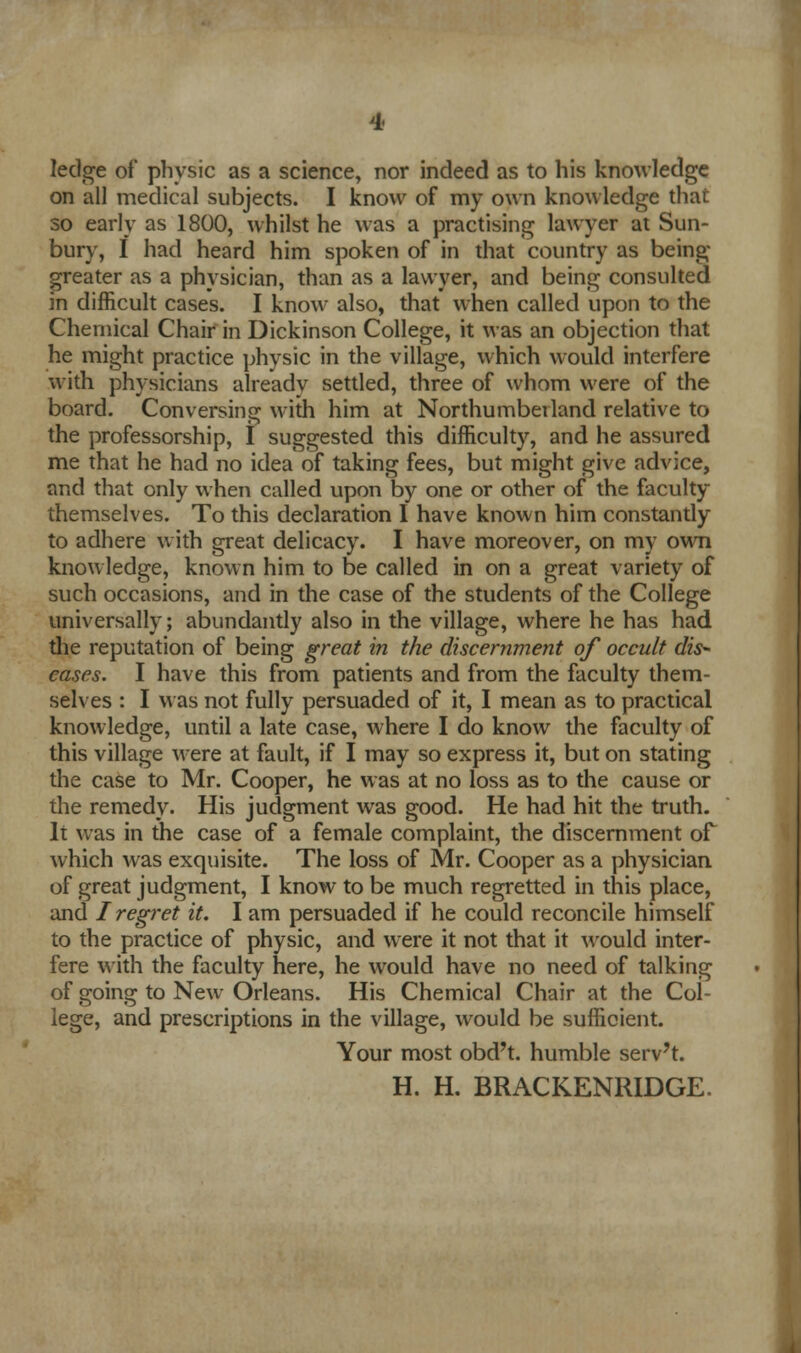 4< ledge of physic as a science, nor indeed as to his knowledge on all medical subjects. I know of my own knowledge that so early as 1800, whilst he was a practising lawyer at Sun- bury, f had heard him spoken of in that country as being- greater as a physician, than as a lawyer, and being consulted in difficult cases. I know also, that when called upon to the Chemical Chair in Dickinson College, it was an objection that he might practice physic in the village, which would interfere with physicians already settled, three of whom were of the board. Conversing with him at Northumberland relative to the professorship, I suggested this difficulty, and he assured me that he had no idea of taking fees, but might give advice, and that only when called upon by one or other of the faculty themselves. To this declaration I have known him constantly to adhere with great delicacy. I have moreover, on my own knowledge, known him to be called in on a great variety of such occasions, and in the case of the students of the College universally; abundantly also in the village, where he has had the reputation of being great in the discernment of occult dis- eases. I have this from patients and from the faculty them- selves : I was not fully persuaded of it, I mean as to practical knowledge, until a late case, where I do know the faculty of this village were at fault, if I may so express it, but on stating the case to Mr. Cooper, he was at no loss as to the cause or the remedy. His judgment was good. He had hit the truth. It was in the case of a female complaint, the discernment of which was exquisite. The loss of Mr. Cooper as a physician of great judgment, I know to be much regretted in this place, and I regret it. I am persuaded if he could reconcile himself to the practice of physic, and were it not that it would inter- fere with the faculty here, he would have no need of talking of going to New Orleans. His Chemical Chair at the Col- lege, and prescriptions in the village, would be sufficient. Your most obd't. humble serv't. H. H. BRACKENRIDGE.