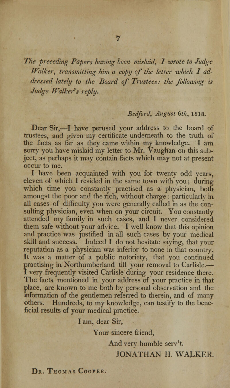 The preceding Papers having been mislaid, 1 wrote to Judge Walker, transmitting him a copy of the letter which I ad- dressed lately to the Board of Trustees: the following is Judge Walker's reply. Bedford, August 6th, 1818. Dear Sir,—I have perused your address to the board of trustees, and given my certificate underneath to the truth of the facts as far as they came within my knowledge. I am sorry you have mislaid my letter to Mr. Vaughan on this sub- ject, as perhaps it may contain facts which may not at present occur to me. I have been acquainted with you for twenty odd years, eleven of which I resided in the same town with you; during which time you constantly practised as a physician, both amongst the poor and the rich, without charge: particularly in all cases of difficulty you were generally called in as the con- sulting physician, even when on your circuit. You constantly attended my family in such cases, and I never considered them safe without your advice. I well know that this opinion and practice was justified in all such cases by your medical skill and success. Indeed I do not hesitate saying, that your reputation as a physician was inferior to none in that country. It was a matter of a public notoriety, that you continued practising in Northumberland till your removal to Carlisle.— I very frequently visited Carlisle during your residence there. The facts mentioned in your address of your practice in that place, are known to me both by personal observation and the information of the gentlemen referred to therein, and of many others. Hundreds, to my knowledge, can testify to the bene- ficial results of your medical practice. I am, dear Sir, Your sincere friend, And very humble serv't. JONATHAN H. WALKER. Dr. Thomas Cooper.