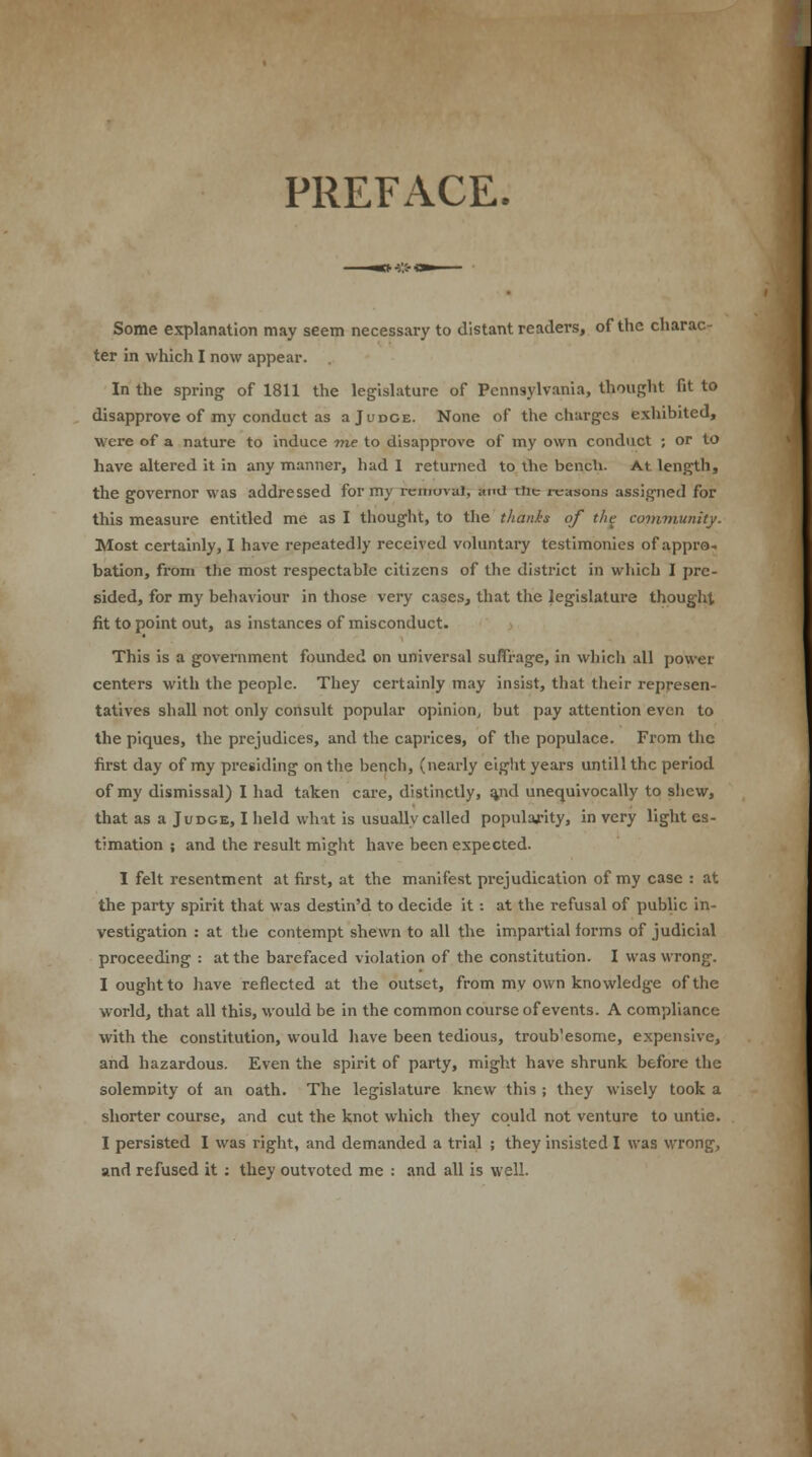 PREFACE. Some explanation may seem necessary to distant readers, of the charac- ter in which I now appear. In the spring of 1811 the legislature of Pennsylvania, thought fit to disapprove of my conduct as a J u doe. None of the charges exhibited, were of a nature to induce me to disapprove of my own conduct ; or to have altered it in any manner, had 1 returned to the bench. At length, the governor was addressed for my removal, and tiie reasons assigned for this measure entitled me as I thought, to the thanks of the community. Most certainly, I have repeatedly received voluntary testimonies of appro- bation, from the most respectable citizens of the district in which I pre- sided, for my behaviour in those very cases, that the legislature thought fit to point out, as instances of misconduct. This is a government founded on universal suffrage, in which all power centers with the people. They certainly may insist, that their represen- tatives shall not only consult popular opinion, but pay attention even to the piques, the prejudices, and the caprices, of the populace. From the first day of my presiding on the bench, (nearly eight years untillthc period of my dismissal) I had taken care, distinctly, %nd unequivocally to shew, that as a Judge, I held what is usually called popularity, in very light es- timation ; and the result might have been expected. I felt resentment at first, at the manifest prejudication of my case : at the party spirit that was destin'd to decide it: at the refusal of public in- vestigation : at the contempt shewn to all the impartial forms of judicial proceeding : at the barefaced violation of the constitution. I was wrong. I ought to have reflected at the outset, from my own knowledge of the world, that all this, would be in the common course of events. A compliance with the constitution, would have been tedious, troub'esome, expensive, and hazardous. Even the spirit of party, might have shrunk before the solemnity of an oath. The legislature knew this ; they wisely took a shorter course, and cut the knot which they could not venture to untie. I persisted I was right, and demanded a trial ; they insisted I was wrong, and refused it : they outvoted me : and all is well.