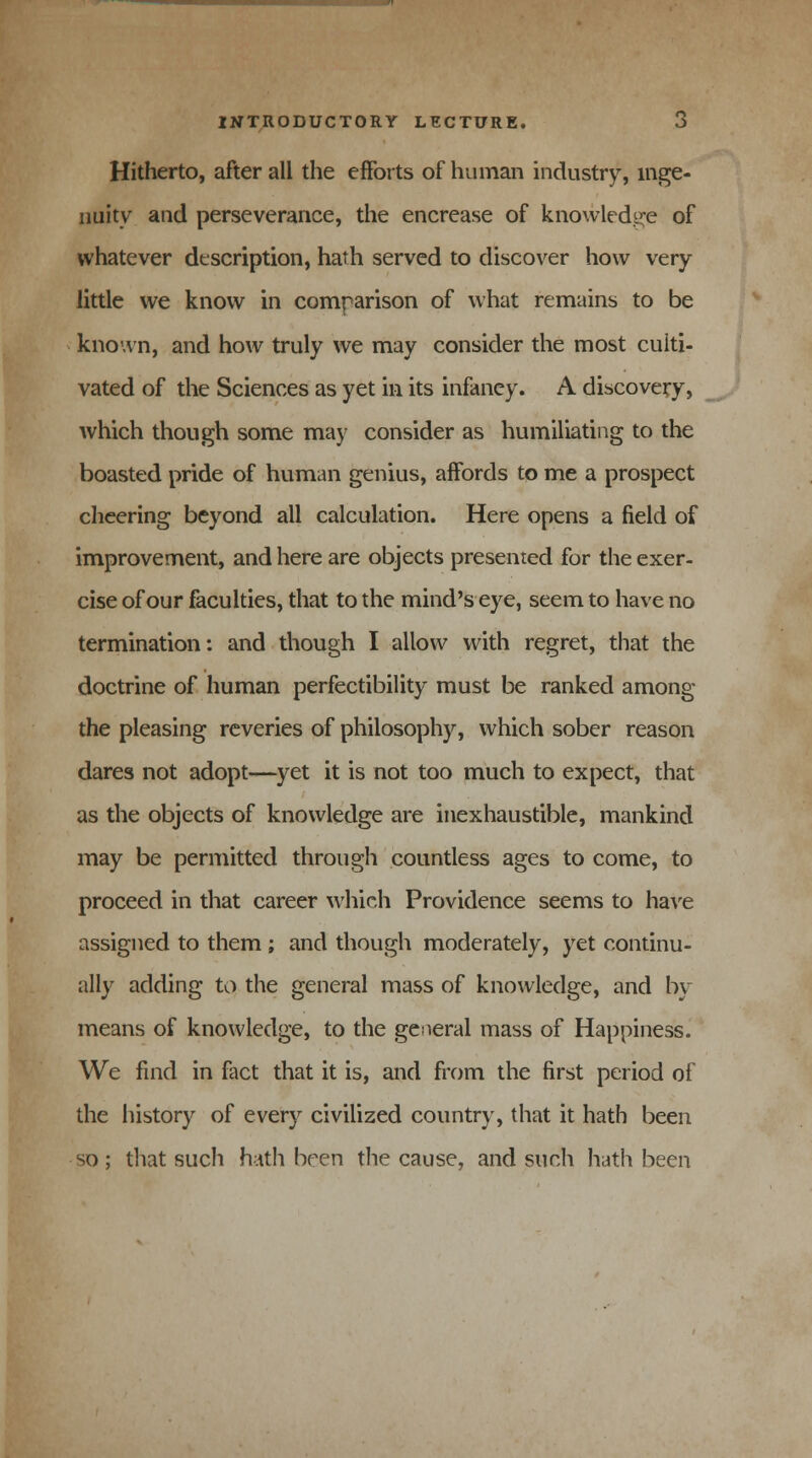 Hitherto, after all the efforts of human industry, inge- nuity and perseverance, the encrease of knowledge of whatever description, hath served to discover how very little we know in comparison of what remains to be known, and how truly we may consider the most culti- vated of the Sciences as yet in its infancy. A discovery, which though some may consider as humiliating to the boasted pride of human genius, affords to me a prospect cheering beyond all calculation. Here opens a field of improvement, and here are objects presented for the exer- cise of our faculties, that to the mind's eye, seem to have no termination: and though I allow with regret, that the doctrine of human perfectibility must be ranked among the pleasing reveries of philosophy, which sober reason dares not adopt—yet it is not too much to expect, that as the objects of knowledge are inexhaustible, mankind may be permitted through countless ages to come, to proceed in that career which Providence seems to have assigned to them ; and though moderately, yet continu- ally adding to the general mass of knowledge, and by means of knowledge, to the general mass of Happiness. We find in fact that it is, and from the first period of the history of every civilized country, that it hath been so ; that such hath been the cause, and such hath been