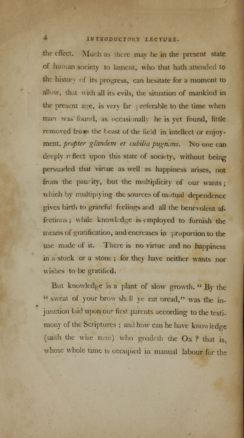 the eftect. Much as 'here may be in the present state of human society to lament, who that hath attended to the history < i its progress, can hesitate for a moment to allow, th.it \\ iih all its evils, the situation of mankind in the present age, is very far .referable to the time when man was'found, as occasionally he is yet found, little removed from the ! east of the field in intellect or enjoy- ment,/wj&ter glandem et cub'ilia pugnans. ISlo one can deeply reflect upon this state of society, without being persuaded that virtue as well as happiness arises, not from the paucity, but the multiplicity of our wants ; which by multiplying the sources of mutual dependence gives birth to grateful feelings and all the benevolent af- fections ; while knowledge is employed to furnish the means of gratification, and encreases in proportion to the use made of it. There is no virtue and no happiness in a stock or a stone ; for they have neither wants nor w ishes to be gratified. But knowledge is a plant of slow growth.  By the  sweat of your brow sh; 11 ye eat oread, was the in- junction laid upon our first parents according to the testi- mony of the Scriptures ; and how can he have know ledp-e o (saith the wise man) who goadeth the Ox ? that is, whose whole time is occupied in manual labour for the