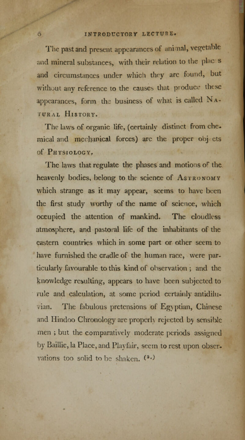 The past and present appearances of animal, vegetable and mineral substances, with their relation to the plac s and circumstances under which they are found, but without any reference to the causes that product-- these appearances, form the business of what is called Na- tural History. The laws of organic life, (certainly distinct from che- mical and mechanical forces) are the proper obj cts of Physiology, The laws that regulate the phases and motions o? the heavenly bodies, belong to the science of Astronomy which strange as it may appear, seems to have been the first study worthy of the name of science, which occupied the attention of mankind. The cloudless atmosphere, and pastoral life of the inhabitants of the eastern countries which in some part or other seem to have furnished the cradle of the human race, were par- ticularly favourable to this kind of observation ; and the knowledge resulting, appears to have been subjected to rule and calculation, at some period certainly antidilu- vian. The fabulous pretensions of Eg} ptian, Chinese and Hindoo Chronology are properly rejected by sensible men ; but the comparatively moderate periods assigned by Baillie, la Place, and Play fair, seem to rest upon obser- vations too solid to be shaken. <3')