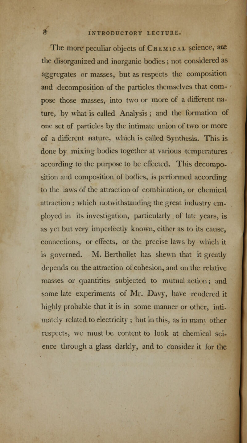 The more peculiar objects of Chemical science, are the disorganized and inorganic bodies ; not considered as aggregates or masses, but as respects the composition and decomposition of the particles themselves that com- pose those masses, into two or more of a different na- ture, by what is called Analysis ; and the formation of one set of particles by the intimate union of two or more of a different nature, which is called Synthesis. This is done by mixing bodies together at various temperatures according to the purpose to be effected. This decompo- sition and composition of bodies, is performed according to the laws of the attraction of combination, or chemical attraction : which notwithstanding the great industry cm- ployed in its investigation, particularly of late years, is as yet but very imperfectly known, either as to its cause, connections, or effects, or the precise laws by which it is governed. M. Berthollet has shewn that it greatly depends on the attraction of cohesion, and on the relative masses or quantities subjected to mutual action; and some late experiments of Mr. Davy, have rendered it highly probable that it is in some manner or other, inti- mately related to electricity ; but in this, as in man) other respects, we must be content to look at chemical sci- ence through a glass darkly, and to consider it for the