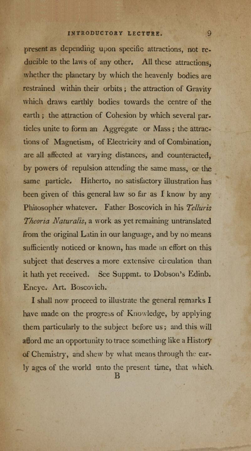 present as depending upon specific attractions, not re- ducible to the laws of any other. All these attractions, whether the planetary by which the heavenly bodies are restrained within their orbits ; the attraction of Gravity which draws earthly bodies towards the centre of the earth ; the attraction of Cohesion by which several par- ticles unite to form an Aggregate or Mass ; the attrac- tions of Magnetism, of Electricity and of Combination, are all affected at varying distances, and counteracted, by powers of repulsion attending the same mass, or the same particle. Hitherto, no satisfactory illustration has been given of this general law so far as I know by any Philosopher whatever. Father Boscovich in his Telluris Thcoria Naturalis, a work as yet remaining untranslated from the original Latin in our language, and by no means sufficiently noticed or known, has made an effort on this subject that deserves a more extensive cii culation than it hath yet received. See Suppmt. to Dobson's Edinb. Encyc. Art. Boscovich. I shall now proceed to illustrate the general remarks I have made on the progress of Knowledge, by applying them particularly to the subject before us; and this will aftord me an opportunity to trace something like a History of Chemistry, and shew by what means through the- ear- ly ages of the world unto the present time, that which. B