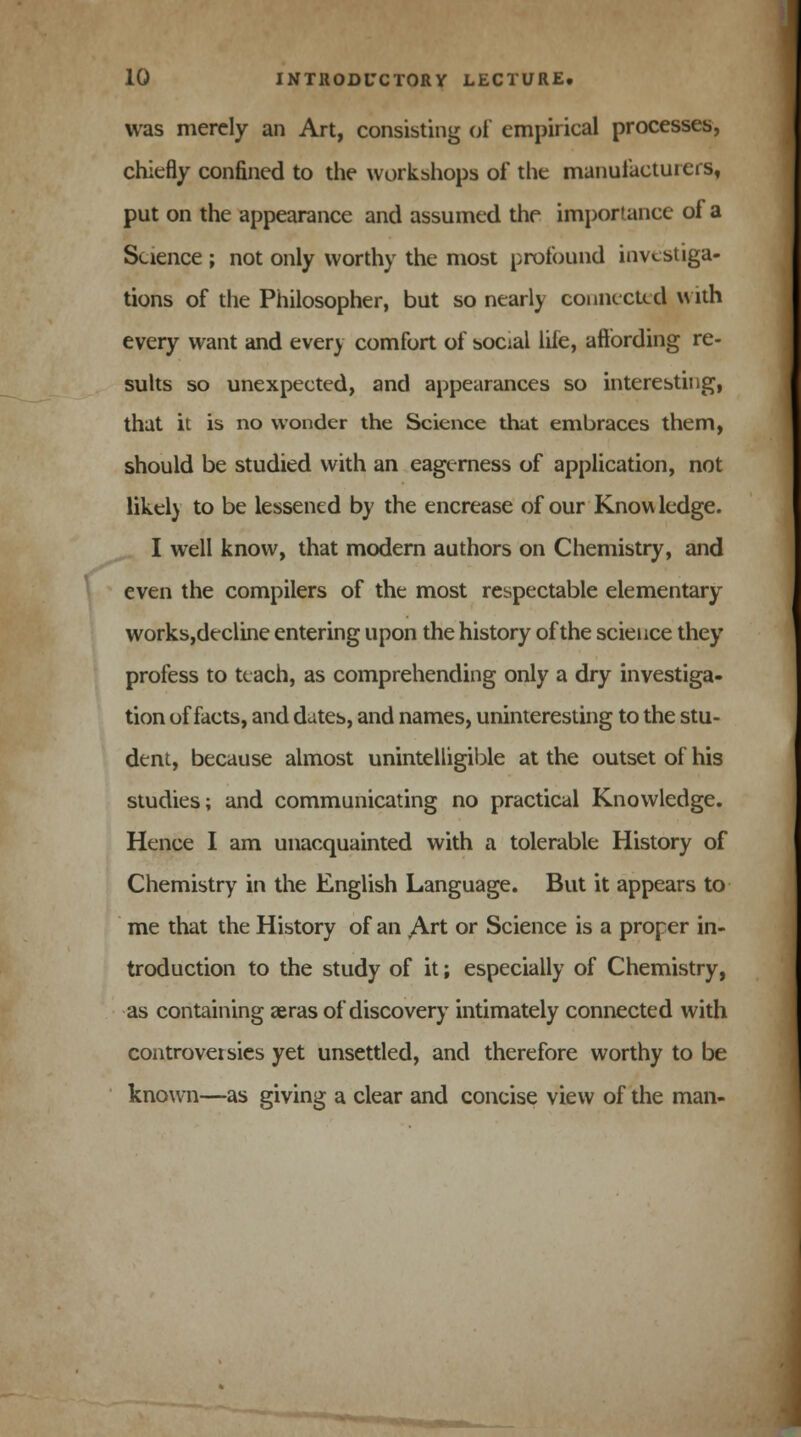 was merely an Art, consisting of empirical processes, chiefly confined to the workshops of the manufacturers, put on the appearance and assumed the importance of a Science ; not only worthy the most profound investiga- tions of the Philosopher, but so nearly connected with every want and every comfort of social life, affording re- sults so unexpected, and appearances so interesting, that it is no wonder the Science that embraces them, should be studied with an eagerness of application, not likely to be lessened by the encrease of our Knowledge. I well know, that modern authors on Chemistry, and even the compilers of the most respectable elementary works,decline entering upon the history of the science they profess to teach, as comprehending only a dry investiga- tion of facts, and dates, and names, uninteresting to the stu- dent, because almost unintelligible at the outset of his studies; and communicating no practical Knowledge. Hence I am unacquainted with a tolerable History of Chemistry in the English Language. But it appears to me that the History of an Art or Science is a proper in- troduction to the study of it; especially of Chemistry, as containing aeras of discovery intimately connected with controversies yet unsettled, and therefore worthy to be known—as giving a clear and concise view of the man-