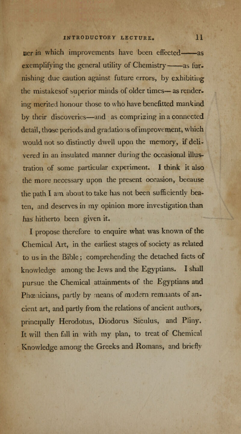 ner in which improvements have been effected as exemplifying the general utility of Chemistry as fur- nishing due caution against future errors, by exhibiting the mistakesof superior minds of older times— as render- ing merited honour those to who have benefitted mankind by their discoveries—and as comprizing in a connected detail, those periods and gradations of improvement, which would not so distinctly dwell upon the memory, if deli- vered in an insulated manner during the occasional illus- tration of some particular experiment. I think it also the more necessary upon the present occasion, because the path I am about to take has not been sufficiently bea- ten, and deserves in my opinion more investigation than has hitherto been given it. I propose therefore to enquire what was known of the Chemical Art, in the earliest stages of society as related to us in the Bible; comprehending the detached facts of knowledge among the Jews and the Egyptians. I shall pursue the Chemical attainments of the Egyptians and Phoenicians, partly by means of modern remnants of an- cient art, and partly from the relations of ancient authors, principally Herodotus, Diodorus Siculus, and Pliny. It will then fall in with my plan, to treat of Chemical Knowledge among the Greeks and Romans, and briefly