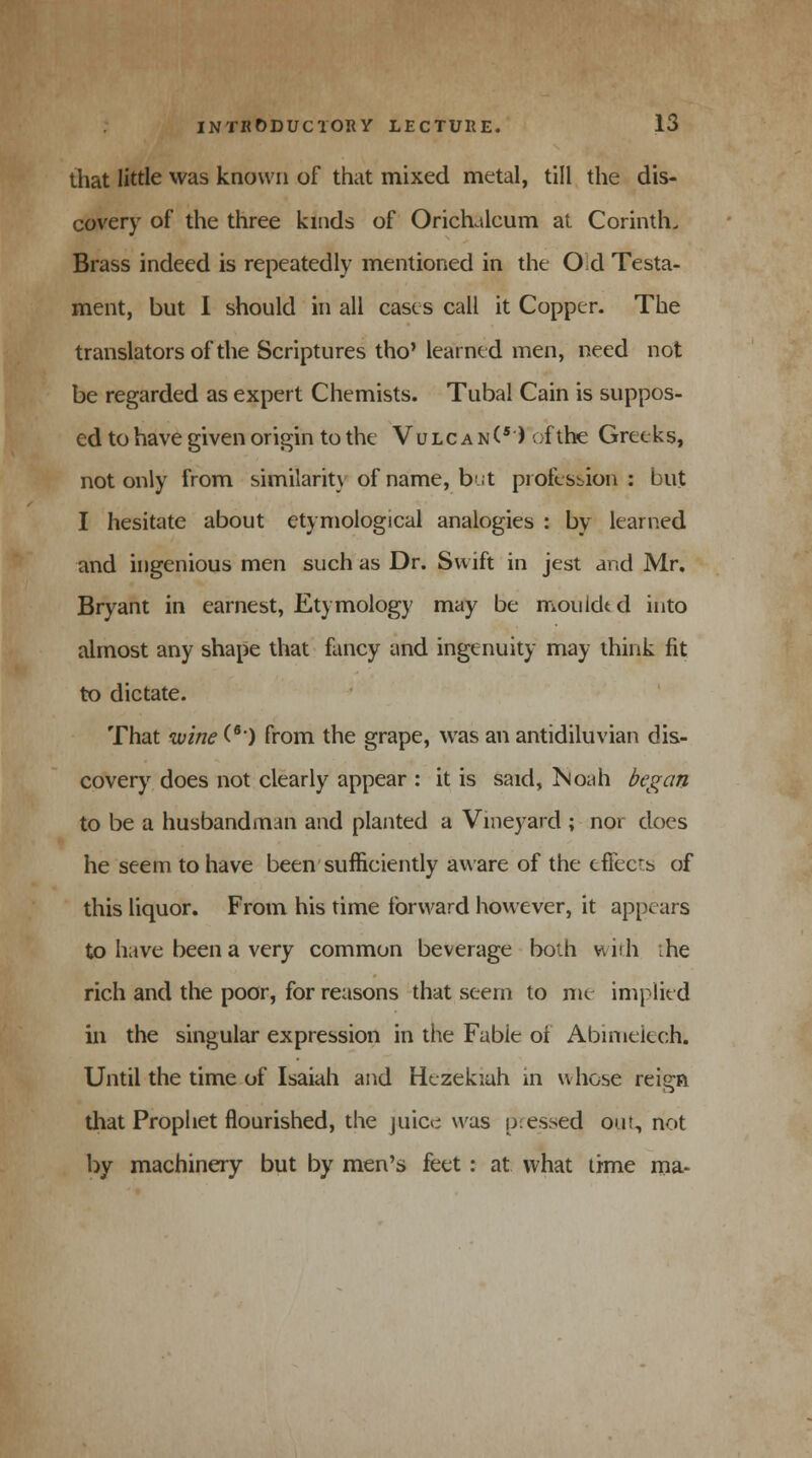 that little was known of that mixed metal, till the dis- covery of the three kinds of Oricrulcum at Corinth. Brass indeed is repeatedly mentioned in the Od Testa- ment, but I should in all cases call it Copper. The translators of the Scriptures tho' learned men, need not be regarded as expert Chemists. Tubal Cain is suppos- ed to have given origin to the Vulcan(s) of the Greeks, not only from similarity of name, but profession: but I hesitate about etymological analogies : by learned and ingenious men such as Dr. Swift in jest and Mr. Bryant in earnest, Etymology may be mouldtd into almost any shape that fancy and ingenuity may think fit to dictate. That wine (6) from the grape, was an antidiluvian dis- covery does not clearly appear : it is said, Noah began to be a husbandman and planted a Vineyard ; nor does he seem to have been sufficiently aware of the eflecrs of this liquor. From his time forward however, it appears to have been a very common beverage both with :he rich and the poor, for reasons that seem to mc implied in the singular expression in the Fabie oi Abimelech. Until the time of Isaiah and Hezekiah in whose reign that Prophet flourished, the juice was pressed ont, not by machinery but by men's feet: at what time ma-