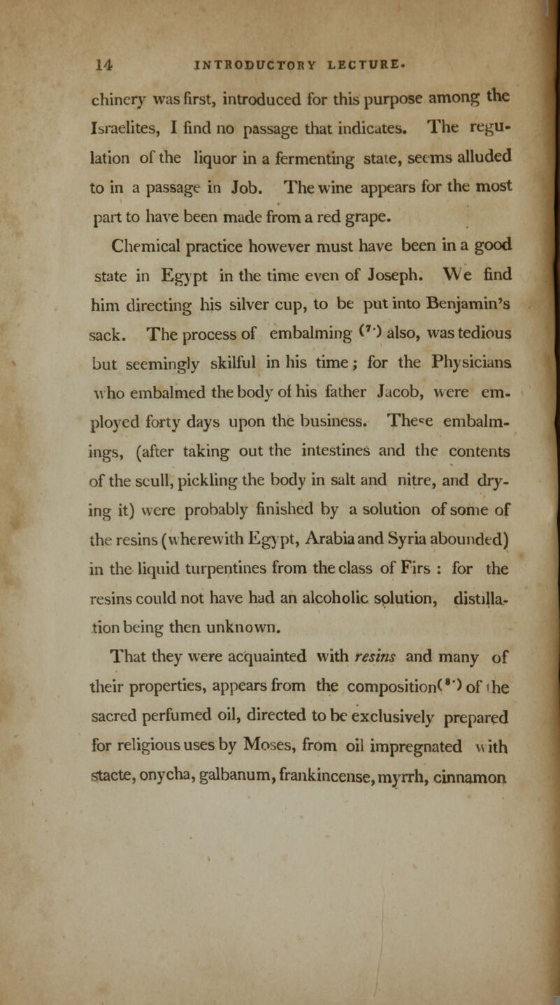 chinery was first, introduced for this purpose among the Israelites, I find no passage that indicates. The regu- lation of the liquor in a fermenting state, seems alluded to in a passage in Job. The wine appears for the most part to have been made from a red grape. Chemical practice however must have been in a good state in Egypt in the time even of Joseph. We find him directing his silver cup, to be put into Benjamin's sack. The process of embalming (*') also, was tedious but seemingly skilful in his time; for the Physicians who embalmed the body of his father Jacob, were em- ployed forty days upon the business. Thece embalm- ings, (after taking out the intestines and the contents of the scull, pickling the body in salt and nitre, and dry- ing it) were probably finished by a solution of some of the resins (wherewith Egypt, Arabia and Syria abounded) in the liquid turpentines from the class of Firs : for the resins could not have had an alcoholic solution, distillar tion being then unknown. That they were acquainted with resins and many of their properties, appears from the composition^') of'he sacred perfumed oil, directed to be exclusively prepared for religious uses by Moses, from oil impregnated v\ ith stacte, onycha, galbanum, frankincense, myrrh, cinnamon