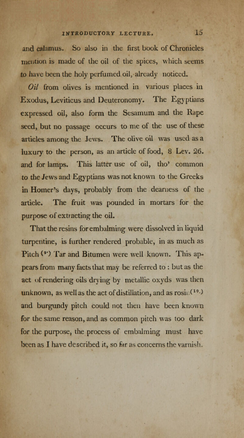 and calamus. So also in the first book of Chronicles mention is made of the oil of the spices, which seems to have been the holy perfumed oil, already noticed. Oil from olives is mentioned in various places in Exodus, Leviticus and Deuteronomy. The Egyptians expressed oil, also form the Sesamum and the Rape seed, but no passage occurs to me of the use of these articles among the Jews. The olive oil was used as a luxury to the person, as an article of food, 8 Lev. 26. and for lamps. This latter use of oil, tho' common to the Jews and Egyptians was not known to the Greeks in Homer's days, probably from the dearness of the article. The fruit was pounded in mortars for the purpose of extracting the oil. That the resins for embalming were dissolved in liquid turpentine, is further rendered probable, in as much as Pitch (•') Tar and Bitumen were well known. This ap- pears from many facts that may be referred to : but as the act uf rendering oils drying by metallic oxyds was then unknown, as well as the act of distillation, and as rosinO0-) and burgundy pitch could not then have been known for the same reason, and as common pitch was too dark for the purpose, the process of embalming must have been as I have described it, so far as concerns the varnish.