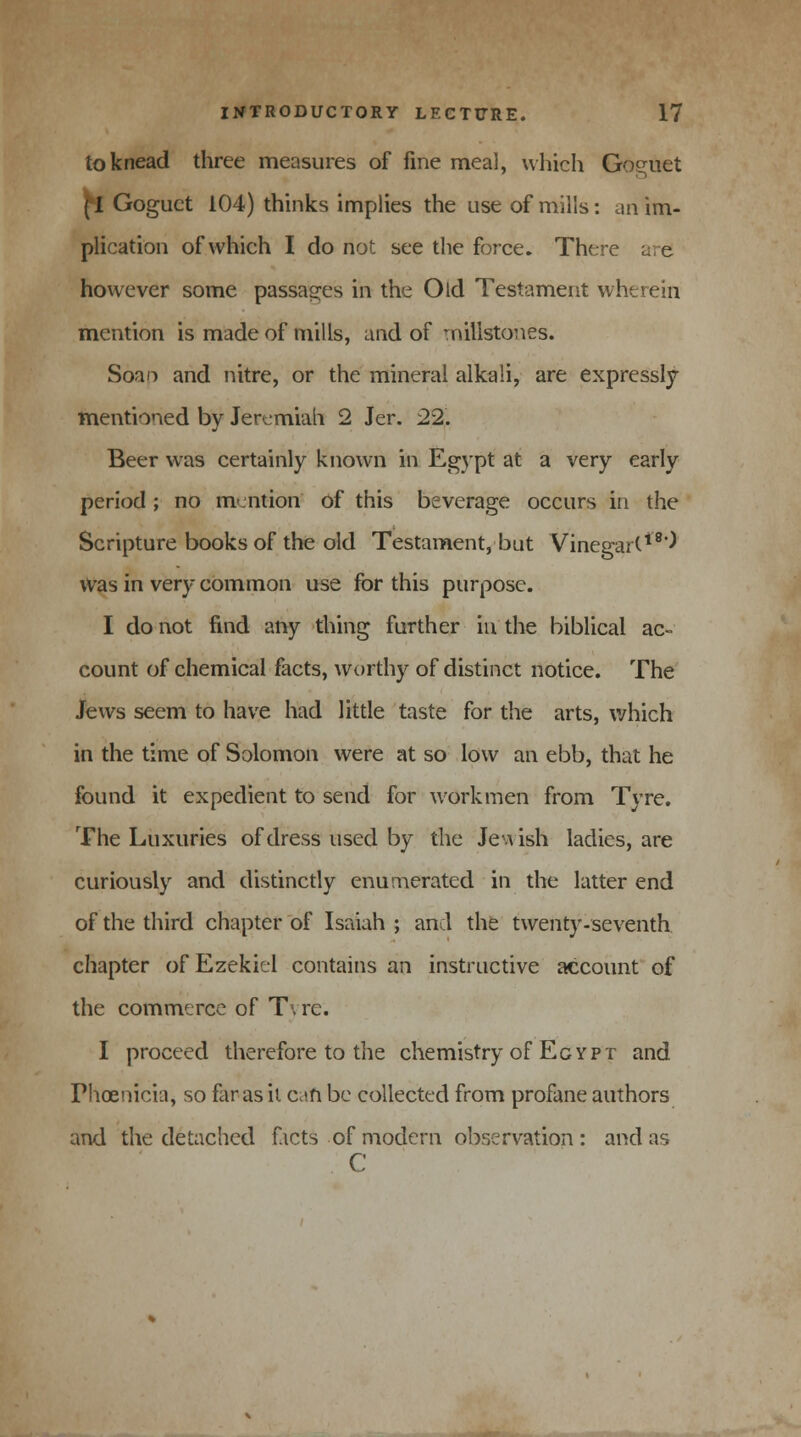 to knead three measures of fine meal, which Goguet fl Goguet 104) thinks implies the use of mills: an im- plication of which I do not see the force. There are! however some passages in the Old Testament wherein mention is made of mills, and of millstones. Soao and nitre, or the mineral alkali, are expressly mentioned by Jeremiah 2 Jer. 22. Beer was certainly known in Egypt at a very early period; no mention of this beverage occurs in the Scripture books of the old Testament, but Vinegart18^ was in very common use for this purpose. I do not find any thing further in the biblical ac- count of chemical facts, worthy of distinct notice. The Jews seem to have had little taste for the arts, which in the time of Solomon were at so low an ebb, that he found it expedient to send for workmen from Tyre. The Luxuries of dress used by the Jewish ladies, are curiously and distinctly enumerated in the latter end of the third chapter of Isaiah ; and the twenty-seventh chapter of Ezekiel contains an instructive account of the commerce of T\ re. I proceed therefore to the chemistry of Egypt and Phoenicia, so far as it can be collected from profane authors and the detached facts of modern observation : and as C