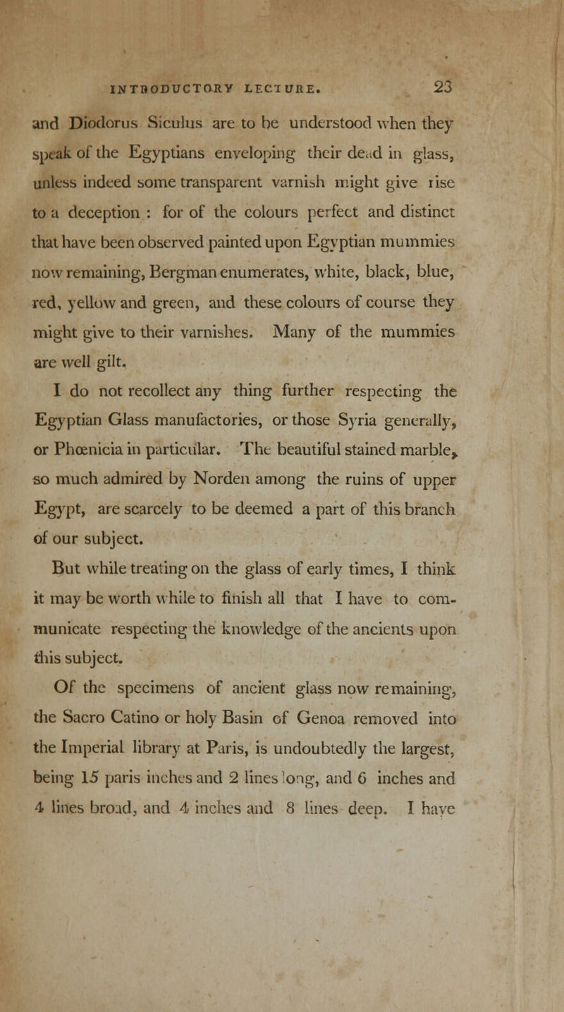 and Diodorus Siculus are to be understood when they speak of the Egyptians enveloping their de;.d in glass, unless indeed some transparent varnish might give tise to a deception : for of the colours perfect and distinct that have been observed painted upon Egyptian mummies now remaining, Bergman enumerates, white, black, blue, red, yellow and green, and these colours of course they might give to their varnishes. Many of the mummies are well gilt. I do not recollect any thing further respecting the Egyptian Glass manufactories, or those Sjria generally, or Phoenicia in particular. The beautiful stained marble> so much admired by Norden among the ruins of upper Egypt, are scarcely to be deemed a part of this branch of our subject. But while treating on the glass of early times, I think it may be worth while to finish all that I have to com- municate respecting the knowledge of the ancients upon tins subject. Of the specimens of ancient glass now remaining, the Sacro Catino or holy Basin of Genoa removed into the Imperial library at Paris, is undoubtedly the largest, being 15 paris inches and 2 lines long, and 6 inches and 4 lines broad, and 4 inches and 8 lines deep. I have