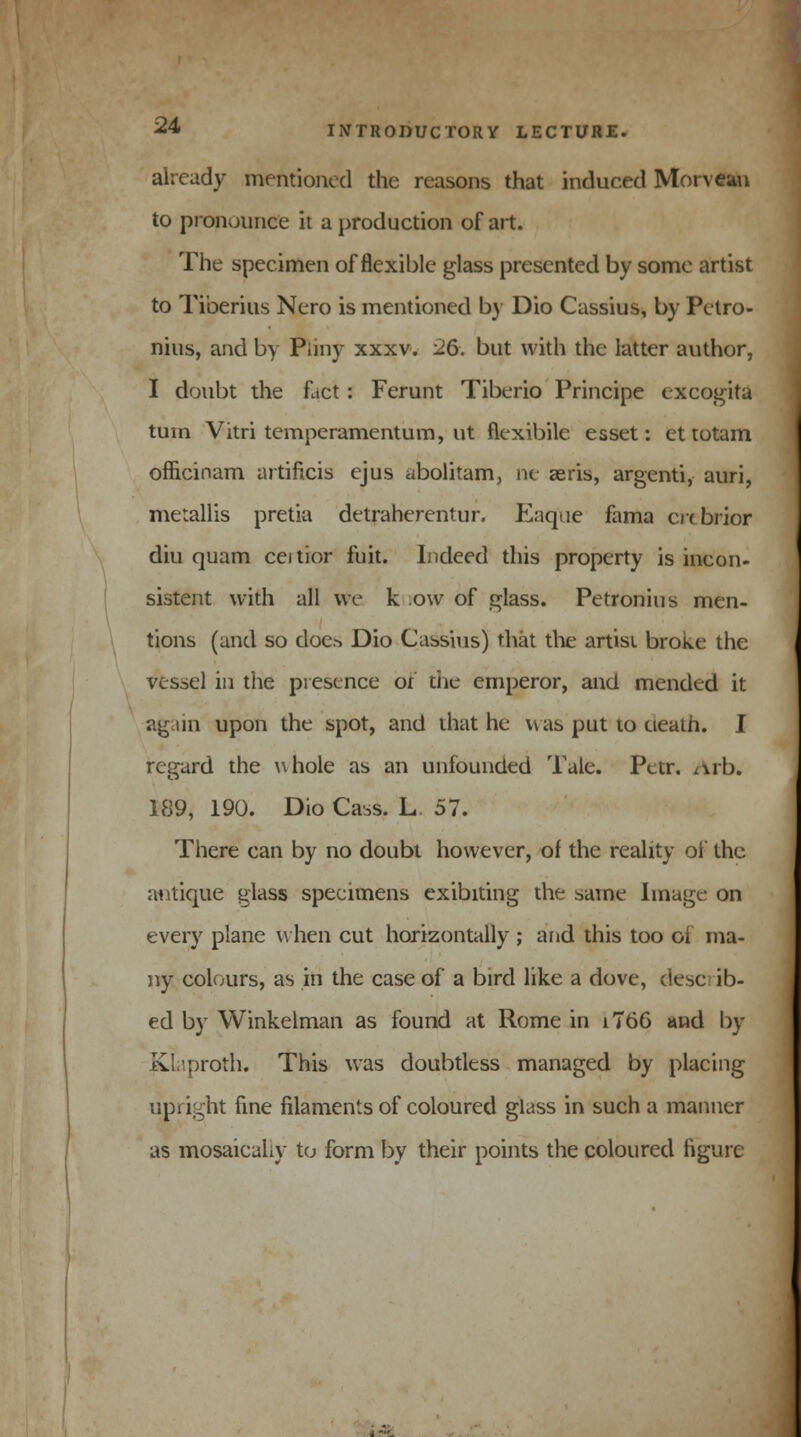 already mentioned the reasons that induced Morvean to pronounce it a production of art. The specimen of flexible glass presented by some artist to Tiberius Nero is mentioned by Dio Cassius, by Petro- nius, and by Pliny xxxv. 26. but with the latter author, I doubt the fact: Ferunt Tiberio Principe excogita turn Vitri temperamentum, ut flexibile esset: ettotam oflicinam artificis ejus abolitam, ne aeris, argenti, auri, merallis pretia detraherentur. Eaque fama crcbrior diu quam cei tior fuit. Indeed this property is incon- sistent with all we k o\v of glass. Petronius men- tions (and so doc* Dio Cassius) that the artist broke the vessel in the presence of the emperor, and mended it again upon the spot, and that he was put to ueath. I regard the whole as an unfounded Tale. Par. Arh. 189, 190. Dio Cass. L 57. There can by no doubt however, of the reality ol the antique glass specimens exibiting the same Image on every plane when cut horizontally ; and this too oi ma- ny colours, as in the case of a bird like a dove, describ- ed by Winkelman as found at Rome in i766 and by Kl.proth. This was doubtless managed by placing upright fine filaments of coloured glass in such a manner as mosaicahy to form by their points the coloured figure