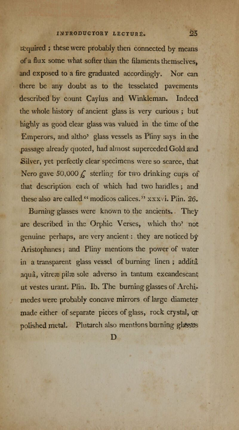 Squired ; these were probably then connected by means of a flux some what softer than the filaments themselves, and exposed to a fire graduated accordingly. Nor can there be any doubt as to the tesselated pavements described by count Caylus and Winkleman. Indeed the whole history of ancient glass is very curious ; but highly as good clear glass was valued in the time of the Emperors, and altho' glass vessels as Pliny says in the passage already quoted, had almost superceded Gold and Silver, yet perfectly clear specimens were so scarce, that Nero gave 50,000 £ sterling for two drinking cups of that description each of which had two handles; and these also are called  modicos calices. xxxvi. Plin. 26. Burning glasses were known to the ancients.. They are described in the Orphic Verses, which tho' not genuine perhaps, are very ancient: they are noticed bf Aristophanes; and Pliny mentions the power of water in a transparent glass vessel of burning linen ; addita aqua, vitrei pilse sole adverso in tantum excandescant ut vestes urant. Plin. lb. The burning glasses of Archi- medes were probably concave mirrors of large diameter made either of separate pieces of glass, rock crystal, ox polished metal. Plutarch also mentions burning glafeses D