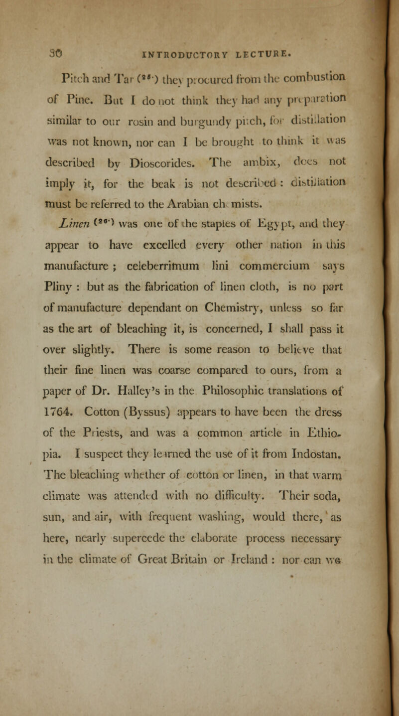 Pitch and Tar (•••) they procured from the combustion of Pine. But I do not think they had any preparation similar to our rosin and burgundy pitch, for distillation was not known, nor can I be brought to think it was described by Dioscorides. The ambix, does not imply it, for the beak is not described : 6i*ti,iution must be referred to the Arabian civ mists. Linen <26> was one of the staples of Egypt, and they appear lo have excelled every other nation in tnis manufacture ; celeberrimum lini commercium gays Pliny : but as the fabrication of linen cloth, is no part of manufacture dependant on Chemistry, unless so far as the art of bleaching it, is concerned, I shall pass it over slightly. There is some reason to belitve that their fine linen was coarse compared to ours, from a paper of Dr. Halley's in the Philosophic translations of 1764. Cotton (Byssus) appears to have been the dress of the Priests, and was a common article in Ethio- pia. I suspect they le trned the use of it from Indostan. The bleaching whether of cotton or linen, in that warm climate was attended with no difficulty. Their soda, sun, and air, with frequent washing, would there, as here, nearly supercede the elaborate process necessary ih the climate of Great Britain or Ireland : nor can w®