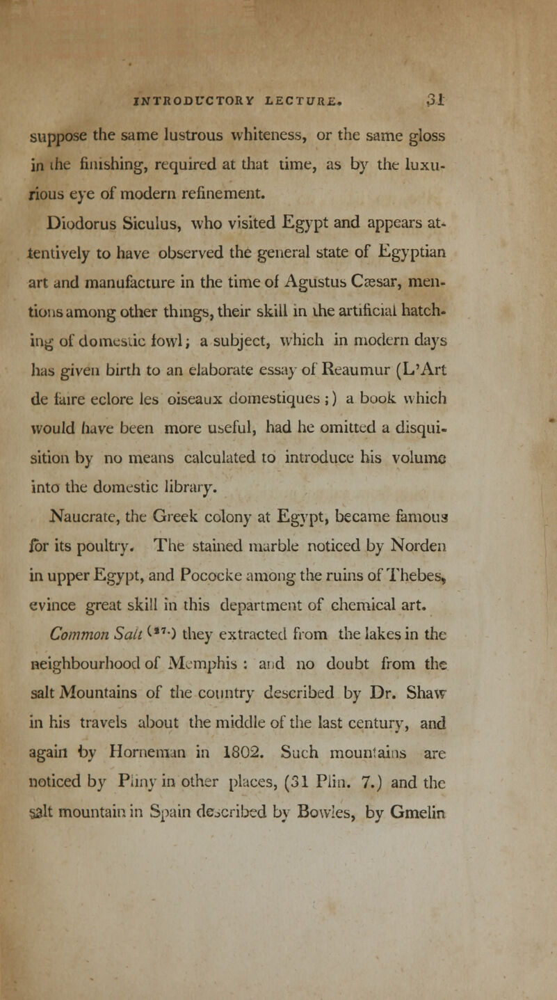 suppose the same lustrous whiteness, or the same gloss in ihe finishing, required at that time, as by the luxu- rious eye of modern refinement. Diodorus Siculus, who visited Egypt and appears at- tentively to have observed the general state of Egyptian art and manufacture in the time of Agustus Ceesar, men- tions among other things, their skill in the artificial hatch- ing of domestic fowl; a subject, which in modern days has given birth to an elaborate essay of Reaumur (L'Art de faire eclore les oiseaux domestiques ;) a book which would have been more Ubeful, had he omitted a disqui- sition by no means calculated to introduce his volume into the domestic library. Naucrate, the Greek colony at Egypt, became famous jbr its poultry. The stained marble noticed by Norden in upper Egypt, and Pococke among the ruins of Thebes, evince great skill in this department of chemical art. Common Salt (**•) they extracted from the lakes in the neighbourhood of Memphis : and no doubt from the salt Mountains of the country described by Dr. Shaw in his travels about the middle of the last century, and again by Horneman in 1802. Such mountains are noticed by Pliny in other places, (31 Piin. 7.) and the §alt mountain in Spain described by Bowles, by Gmelin