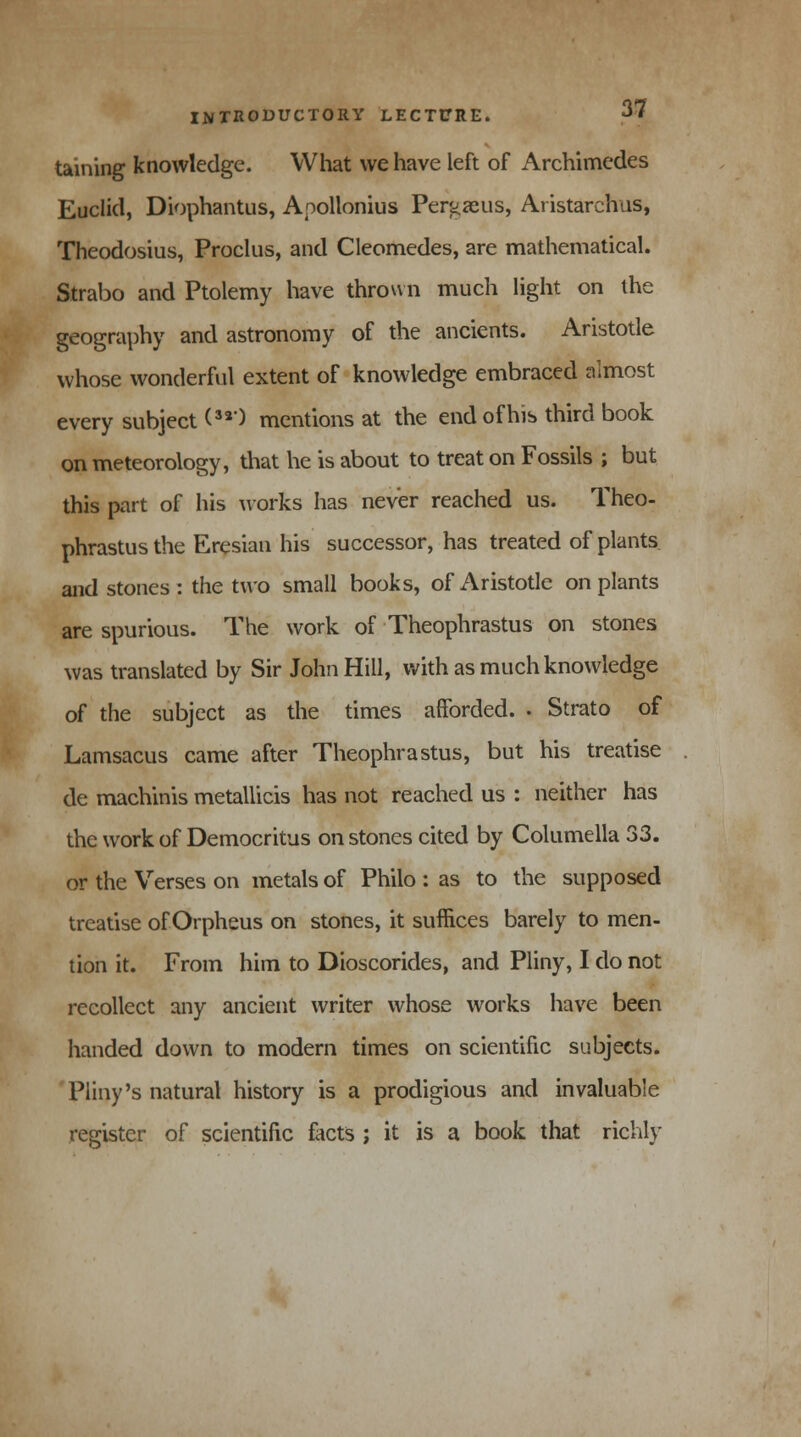 taining knowledge. What we have left of Archimedes Euclid, Diophantus, Apollonius Pergaeus, Aristarchus, Theodosius, Proclus, and Cleomedes, are mathematical. Strabo and Ptolemy have thrown much light on the geography and astronomy of the ancients. Aristotle whose wonderful extent of knowledge embraced almost every subject (32) mentions at the end of his third book on meteorology, that he is about to treat on Fossils ; but this part of his works has never reached us. Theo- phrastus the Eresian his successor, has treated of plants and stones : the two small books, of Aristotle on plants are spurious. The work of Theophrastus on stones was translated by Sir John Hill, with as much knowledge of the subject as the times afforded. . Strato of Lamsacus came after Theophrastus, but his treatise de machinis metallicis has not reached us : neither has the work of Democritus on stones cited by Columella 33. or the Verses on metals of Philo : as to the supposed treatise of Orpheus on stones, it suffices barely to men- tion it. From him to Dioscorides, and Pliny, I do not recollect any ancient writer whose works have been handed down to modern times on scientific subjects. Pliny's natural history is a prodigious and invaluable register of scientific facts ; it is a book that richly