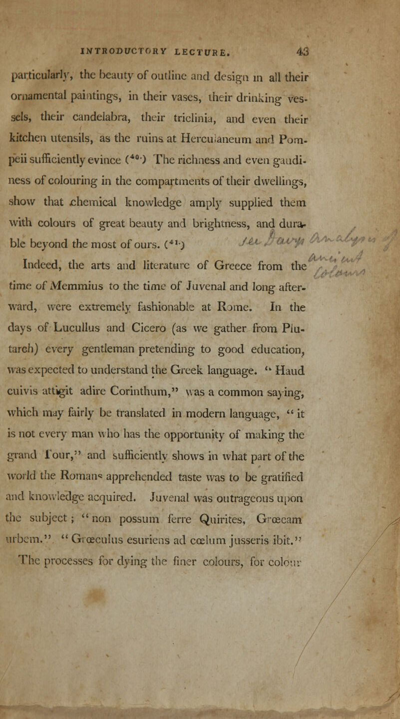 particularly, the beauty of outline and design in all their ornamental paintings, in their vases, their drinking ves- sels, their candelabra, their triclinia, and even their kitchen utensils, as the ruins at Hercuianeum and Pom- peii sufficiently evince (40) The richness and even gmdi- ness of colouring in the compartments of their dwellings, show that chemical knowledge amply supplied them with colours of great beauty and brightness, and dura- ble beyond the most of ours. (««■) J**> ^cu^ C Indeed, the arts and literature of Greece from the time of Memmius to the time of Juvenal and long after- ward, were extremely fashionable at Rome. In the days of Lucullus and Cicero (as we gather from Plu- tarch) every gentleman pretending to good education, was expected to understand the Greek language. u Haud cuivis attigit adire Corinthum, was a common saying, which may fairly be translated in modern language,  it is not every man who has the opportunity of making the grand Tour, and sufficiently shows in what part of the world the Roman apprehended taste was to be gratified and knowledge acquired. Juvenal was outrageous upon the subject ;  non possum ferre Quirites, G03cam urbem.V  Gi oeculus esttriens ad caelum jusseris ibit.'? The processes for dying the finer colours, for colov.v