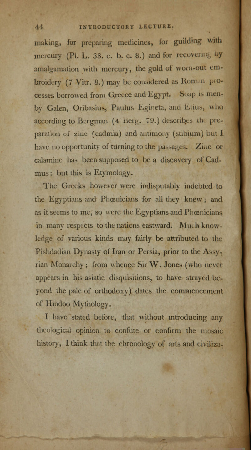 making, for preparing medicine*, for guildmg with mercury (PI. L. 33. c. b. c. 8.) and for recoveru amalgamation with mercury, the gold of worn-out em- broidery (7 Vitr. 8.) may be considered as Rorr-n pro- cesses borrowed from Greece and Egypt. Soup is men- by Galen, Oribasius, Paulus hgmeta, and Euus, vviio according to Bergman (4 -berg. 79.) describes th pie- paration of zinc (cadmia) and antimony (stibium) but I have no opportunity of turning to the pa jagps. Zi.ic or calamine has been supposed to be a discovery of Cad- mus : but this is Etymology. The Greeks however were indisputably indebted to the Egyptians and Phoenicians for all they knew ; and as it seems to me, so were the Egyptians and Phoenicians; in many respects to the nations eastward. Mueh know- ledge of various kinds may fairly be attributed to the Pishdadian Dynasty of Iran or Persia, prior to the Assy., rian Monarchy; from whence Sir W. Jones (who never appears in his asiatic disquisitions, to have strayed be- yond the pale of orthodoxy) dates the commencement of Hindoo Mythology. I have stated before, that without introducing any theo'ogicul opinion to confute or confirm the n history, I think that the chronology of arts and civiiiza-