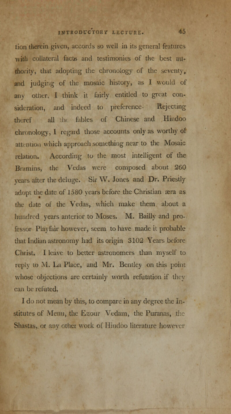 tion therein given, accords so well in its general features with collateral facts and testimonies of the best au- thority, that adopting the chronology of the seventy, and judging of the mosaic history, as I would of any other, I think it fairly entitled to great con- sideration, and indeed to preference- Rejecting thcref all th fables of Chinese and Hindoo chronology, 1 regard those accounts only as worthy of attention which approach something near to the Mosaic relation. According to the most intelligent of the Bramins, the Vedas were composed about 260 years alter the deluge. Sir W. Jones and Dr. Priestly adopt the date of 1580 years before the Christian zero as the date of the Vedas, which make them about a hundred years anterior to Moses. M. Bailly and pro- fessor Play fair however, seem to have made it probable that Indian astronomy had its origin 3102 Years before Christ. I leave to better astronomers than myself to reply to M. La Place, and Mr. Bentley on this point whose objections are certainly worth refutation if they can be refuted, I do not mean by this, to compare in any degree the In- stitutes of Menu, the Ezour Vedam, the Puranas, the Shastas, or any other work of Hindoo literature however