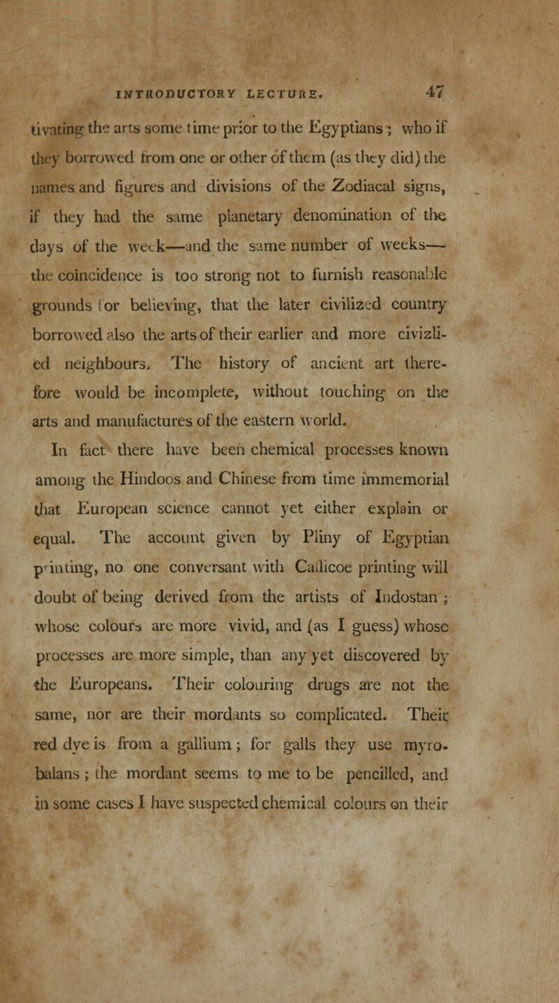 tivating the arts some time prior to the Egyptians ; who if borrowed trom one or other of them (as they did) the names and figures and divisions of the Zodiacal signs, if they had the same planetary denomination of the days of the week—and the same number of weeks—■ the coincidence is too strong not to furnish reasonable grounds ior believing, that the later civilized country borrowed also the arts of their earlier and more civizli- ed neighbours. The history of ancient art there- fore would be incomplete, without touching on the arts and manufactures of the eastern world. In fact there have been chemical processes known among the Hindoos and Chinese from time immemorial that European science cannot yet either explain or equal. The account given by Pliny of Egyptian punting, no one conversant with Cailicoe printing will doubt of being derived from the artists of Indostan ; whose colours are more vivid, and (as I guess) whose processes are more simple, than any yet discovered by the Europeans. Their colouring drugs are not the same, nor are their mordants so complicated. Their. red dye is from a gallium; for galls they use myro- balans ; the mordant seems to me to be pencilled, and in some cases I have suspected chemical colours on their