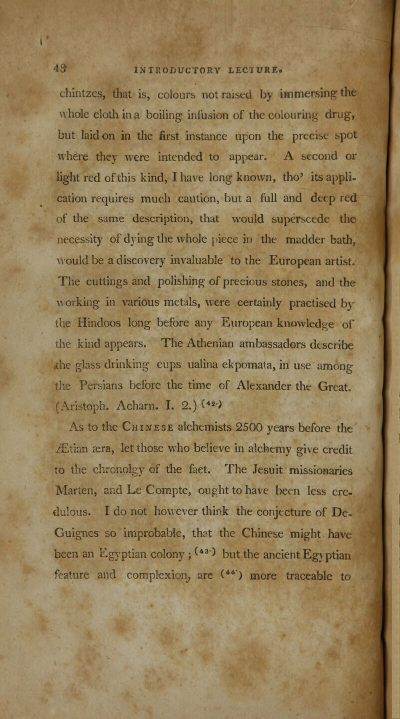 chintzes, that is, colours not raised by immersing the whole cloth in a boiling infusion of the colouring drug, but laid on in the first instance upon the precise spot where they were intended to appear. A second or light red of this kind, I have long known, tho' its appli- cation requires much caution, but a full and deep red of the same description, that would superscede the necessity of dying the whole piece in the madder bath, would be a discovery invaluable to the European artist. The cuttings and polishing of precious stones, and the working in various metals, were certainly practised by the Hindoos long before any European knowledge of the kind appears. The Athenian ambassadors describe ■the glass drinking cups ualina ekpomaia, in use among the Persians before the time of Alexander the Great. ristoph. Acharn. I. 2.) (**■) As to the Chinese alchemists 2500 years before the ./Etian sera, let those who believe in alchemy give credit to the chronolgy of the fact. The Jesuit missionaries Marten, and Le Compte, ought to have been less cre- dulous. I do not however think the conjecture of De- Guignes so improbable, that the Chinese might have been an Egyptian colony ; (*3) but the ancient Eg\ ptian feature and complexion, are (44) more traceable to