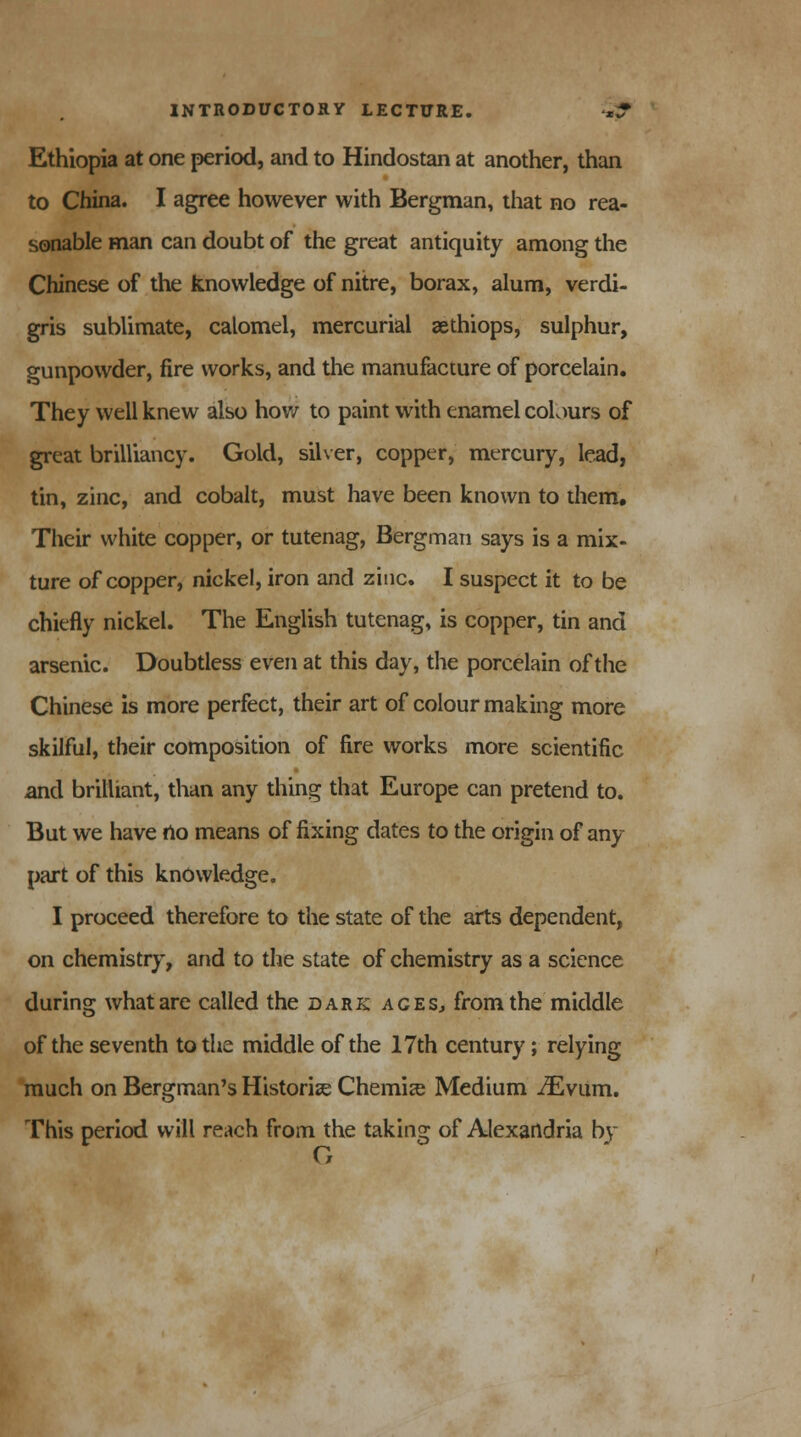 Ethiopia at one period, and to Hindostan at another, than to China. I agree however with Bergman, that no rea- sonable man can doubt of the great antiquity among the Chinese of the knowledge of nitre, borax, alum, verdi- gris sublimate, calomel, mercurial aethiops, sulphur, gunpowder, fire works, and the manufacture of porcelain. They well knew also how to paint with enamel colours of great brilliancy. Gold, silver, copper, mercury, lead, tin, zinc, and cobalt, must have been known to them. Their white copper, or tutenag, Bergman says is a mix- ture of copper, nickel, iron and zinc. I suspect it to be chiefly nickel. The English tutenag, is copper, tin and arsenic. Doubtless even at this day, the porcelain of the Chinese is more perfect, their art of colour making more skilful, their composition of fire works more scientific and brilliant, than any thing that Europe can pretend to. But we have no means of fixing dates to the origin of any part of this knowledge. I proceed therefore to the state of the arts dependent, on chemistry, and to the state of chemistry as a science during what are called the dark aces, from the middle of the seventh to the middle of the 17th century; relying much on Bergman's Historic Chemise Medium iEvum. This period will reach from the taking of Alexandria by G