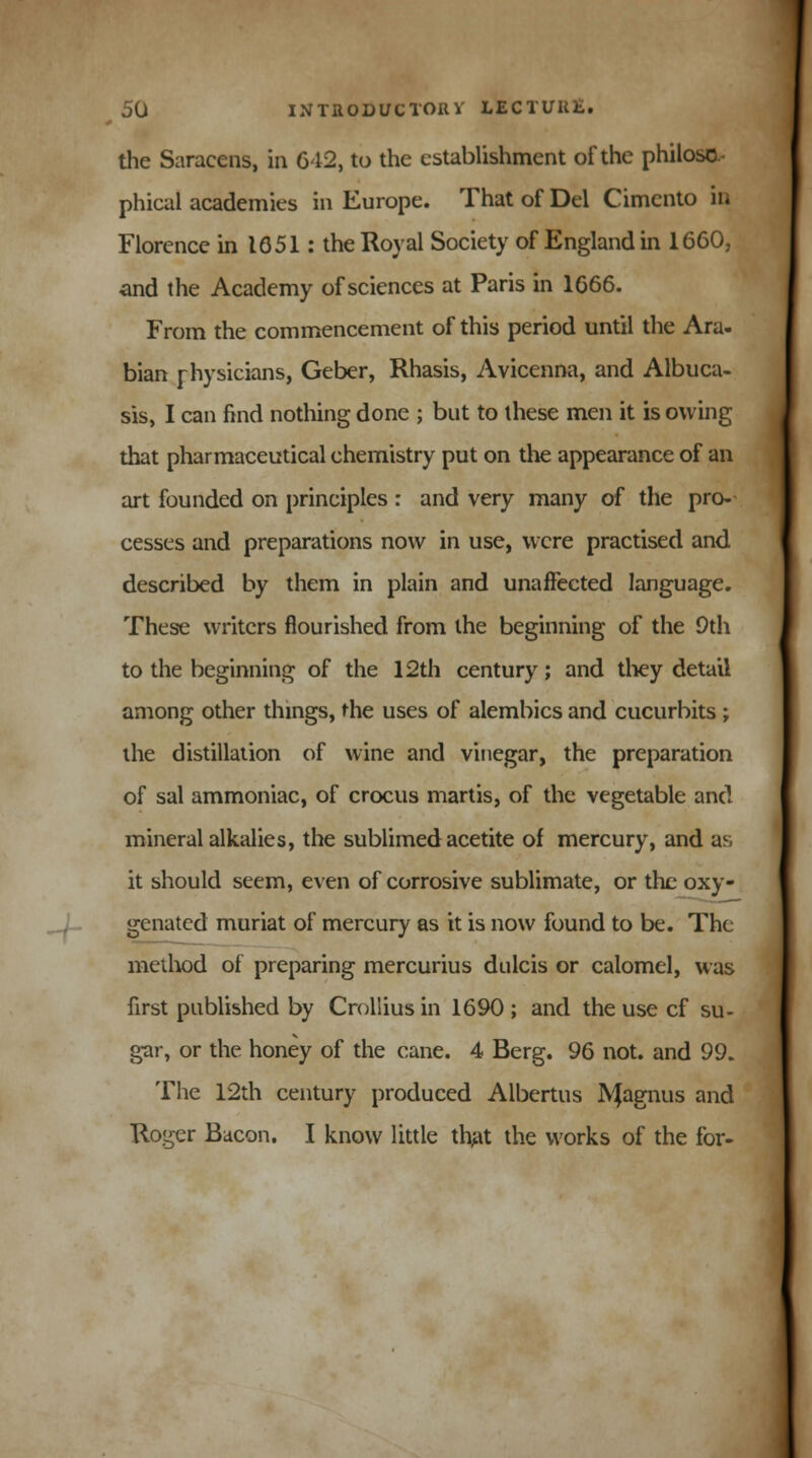 the Saracens, in 642, to the establishment of the philoso phical academies in Europe. That of Del Cimento in Florence in 1651: the Royal Society of England in 1660, and the Academy of sciences at Paris in 1666. From the commencement of this period until the Ara- bian physicians, Geber, Rhasis, Avicenna, and Albuca- sis, I can find nothing done ; but to these men it is owing that pharmaceutical chemistry put on the appearance of an art founded on principles : and very many of the pro- cesses and preparations now in use, were practised and. described by them in plain and unaffected language. These writers flourished from the beginning of the 9th to the beginning of the 12th century; and they detail among other things, me uses of alembics and cucurbits; the distillation of wine and vinegar, the preparation of sal ammoniac, of crocus martis, of the vegetable and mineral alkalies, the sublimed acetite of mercury, and as it should seem, even of corrosive sublimate, or the oxy- genated muriat of mercury as it is now found to be. The method of preparing mercurius dulcis or calomel, was first published by Crollius in 1690 ; and the use cf su- gar, or the honey of the cane. 4 Berg. 96 not. and 99. The 12th century produced Albertus JYJagnus and Roger Bacon. I know little that the works of the for-