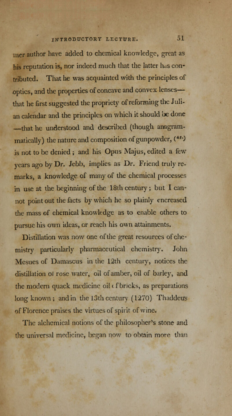 mer author have added to chemical knowledge, great as his reputation is, nor indeed much that the latter hus con- tributed. That he was acquainted with the principles of optics, and the properties of concave and convex lenses— that he first suggested the propriety of reforming the Juli- an calendar and the principles on which it should be done —that he understood and described (though anagram- matically) the nature and composition of gunpowder, (450 is not to be denied; and his Opus Majus, edited a few years ago by Dr. Jebb, implies as Dr. Friend truly re- marks, a knowledge of many of the chemical processes in use at the beginning of the 18th century; but I can- not point out the facts by which he so plainly encreased the mass of chemical knowledge as to enable others to pursue his own ideas, or reach his own attainments. Distillation was now one of the great resources of che- mistry particularly pharmaceutical chemistry. John Mesues of Damascus in the 12th century, notices the distillation oJ rose water, oil of amber, oil of barley, and the modern quack medicine oil < fbneks, as preparations long known; and in the 13 th century (1270) Thaddeus of Florence praises the virtues of spirit of wine. The alchemical notions of the philosopher's stone and the universal medicine, Ijegan now to obtain more than