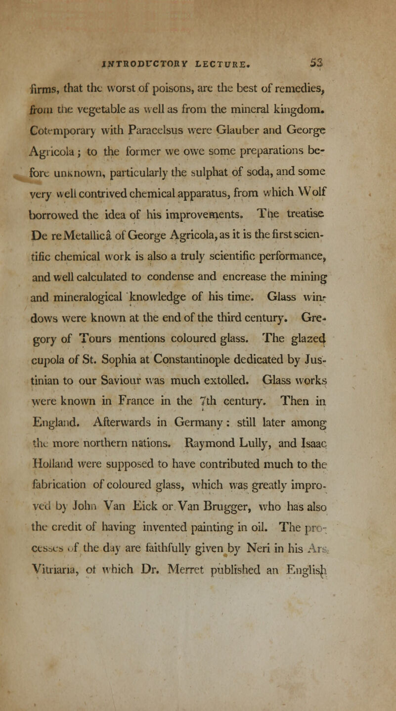 firms, that the worst of poisons, are the best of remedies, from the vegetable as well as from the mineral kingdom. Cotrmporary with Paracelsus were Glauber and George Agricola; to the former we owe some preparations be- fore unknown, particularly the sulphat of soda, and some very well contrived chemical apparatus, from which Wolf borrowed the idea of his improvements. Tne treatise De reMetallica of George Agricola, as it is the first scien- tific chemical work is also a truly scientific performance, and well calculated to condense and encrease the mining and mineralogical knowledge of his time. Glass win- dows were known at the end of the third century. Gre- gory of Tours mentions coloured glass. The glaze4 cupola of St. Sophia at Constantinople dedicated by Jus- tinian to our Saviour was much extolled. Glass works were known in France in the 7th century. Then in England. Afterwards in Germany: still later among the more northern nations. Raymond Lully, and Isaac Holland were supposed to have contributed much to the fabrication of coloured glass, which was greatly impro- ved b) John Van Eick or Van Brugger, who has also the credit of having invented painting in oil. The pro- cesses of the day are faithfully given by Neri in his Ars« Vitnana, ot which Dr. Merret published an English