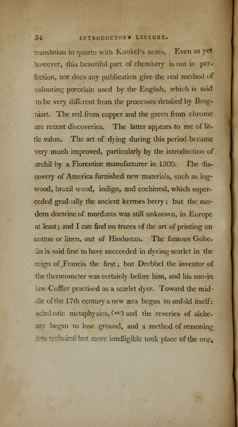 Translation in quarto with Kunkel's notes. Even as yet however, this beautiful part of chemistry is not in per- fection, nor does any publication give the leal meihod of colouring porcelain used by the English, which is said to be very different from the processes detailed by Brog- niart. The red from copper and the green from chrome are recent discoveries. The latter appears to me of lit- tle value. The art of dying during this period became very much improved, particularly by the introduction of archil by a Florentine manufacturer in 1300. The dis- covery of America furnished new materials, such as log- wood, brazil wood, indigo, and cochineal, which super- ceded gradually the ancient kermes berry ; but the mo- dern doctrine of mordants was still unknown, in Europe at least; and I can find no traces of the art of printing on cotton or linen, out of Hindostan. The famous Gobe* lin is said first to have succeeded in dyeing scarlet in the rcifrn of Francis the first: but Drebbel the inventor of the thermometer was certainly before him, and his son-in law Cuffler practised as a scarlet dyer. Toward the mid- dle of the 17th century a new asra began to unfold itself: scholastic metaphysics, C46') and the reveries of alche- my began to lose ground, and a method of reasoning less technicaj but more intelligible took place of the one,