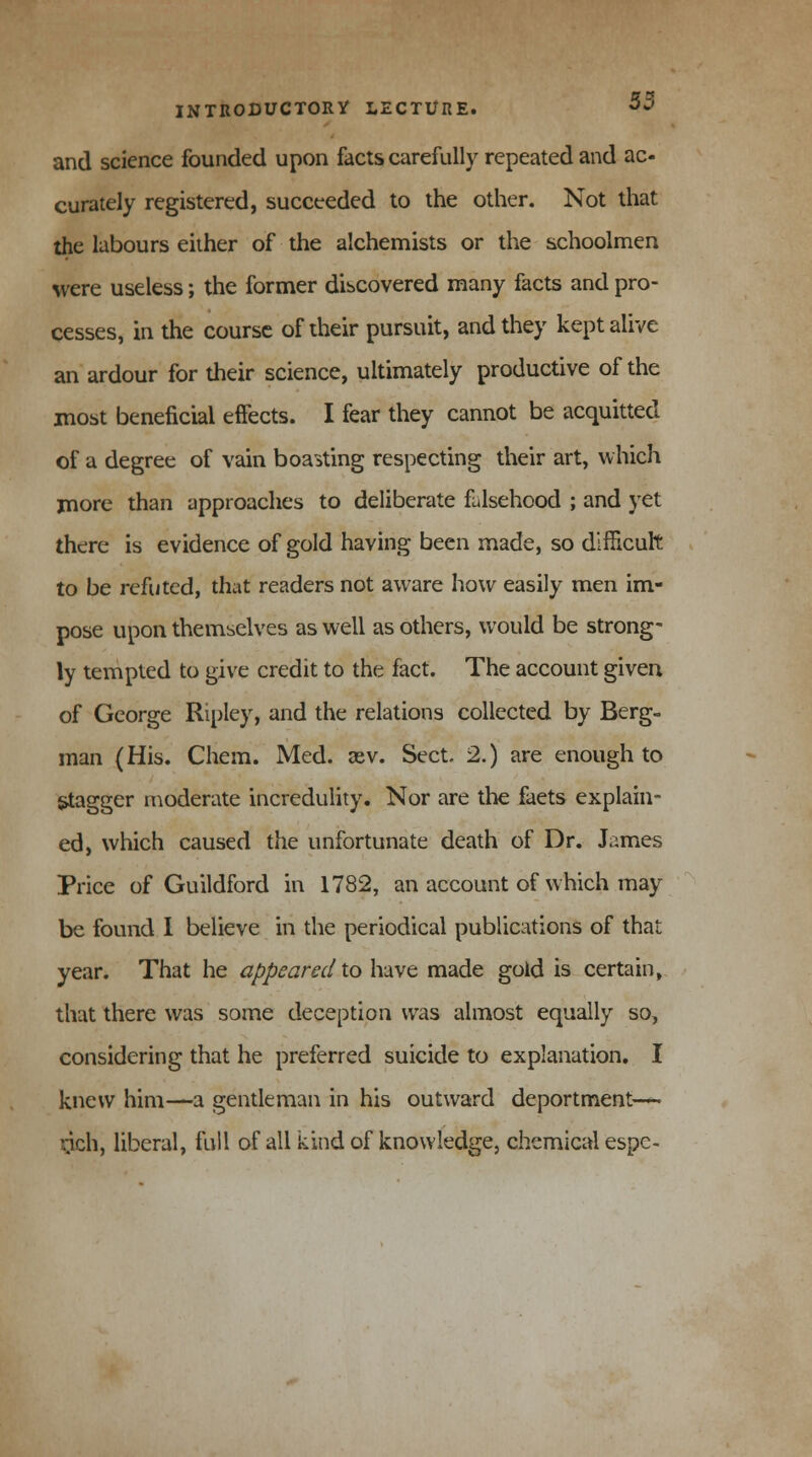 and science founded upon facts carefully repeated and ac- curately registered, succeeded to the other. Not that the labours either of the alchemists or the schoolmen were useless; the former discovered many facts and pro- cesses, in the course of their pursuit, and they kept alive an ardour for their science, ultimately productive of the most beneficial effects. I fear they cannot be acquitted of a degree of vain boasting respecting their art, which more than approaches to deliberate falsehood ; and yet there is evidence of gold having been made, so difficult to be refuted, that readers not aware how easily men im- pose upon themselves as well as others, would be strong- ly tempted to give credit to the fact. The account given of George Ripley, and the relations collected by Berg- man (His. Chem. Med. aev. Sect. 2.) are enough to stagger moderate incredulity. Nor are the faets explain- ed, which caused the unfortunate death of Dr. James Price of Guildford in 1782, an account of which may be found I believe in the periodical publications of that year. That he appeared to have made gold is certain, that there was some deception was almost equally so, considering that he preferred suicide to explanation. I knew him—a gentleman in his outward deportment—* rjch, liberal, full of all kind of knowledge, chemical espe-