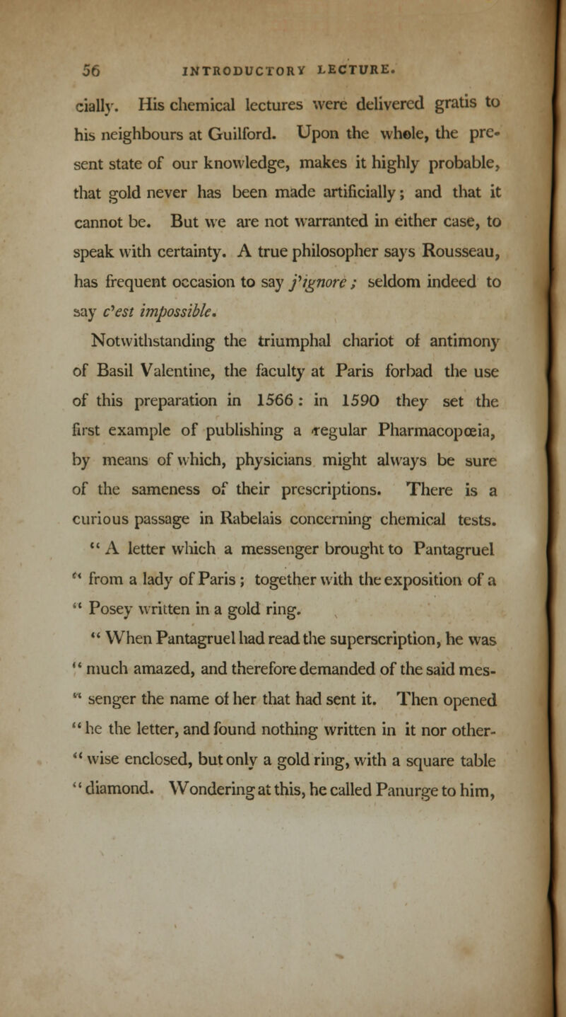 cially. His chemical lectures were delivered gratis to his neighbours at Guilford. Upon the whole, the pre- sent state of our knowledge, makes it highly probable, that gold never has been made artificially; and that it cannot be. But we are not warranted in either case, to speak with certainty. A true philosopher says Rousseau, has frequent occasion to say fignorc ; seldom indeed to say c'est impossible. Notwithstanding the triumphal chariot of antimony of Basil Valentine, the faculty at Paris forbad the use of this preparation in 1566: in 1590 they set the first example of publishing a -regular Pharmacopoeia, by means of which, physicians might always be sure of the sameness of their prescriptions. There is a curious passage in Rabelais concerning chemical tests. 11 A letter which a messenger brought to Pantagruel  from a lady of Paris ; together with the exposition of a  Posey written in a gold ring.  When Pantagruel had read the superscription, he was  much amazed, and therefore demanded of the said mes-  senger the name of her that had sent it. Then opened  he the letter, and found nothing written in it nor other-  wise enclosed, but only a gold ring, with a square table 1' diamond. Wondering at this, he called Panurge to him,