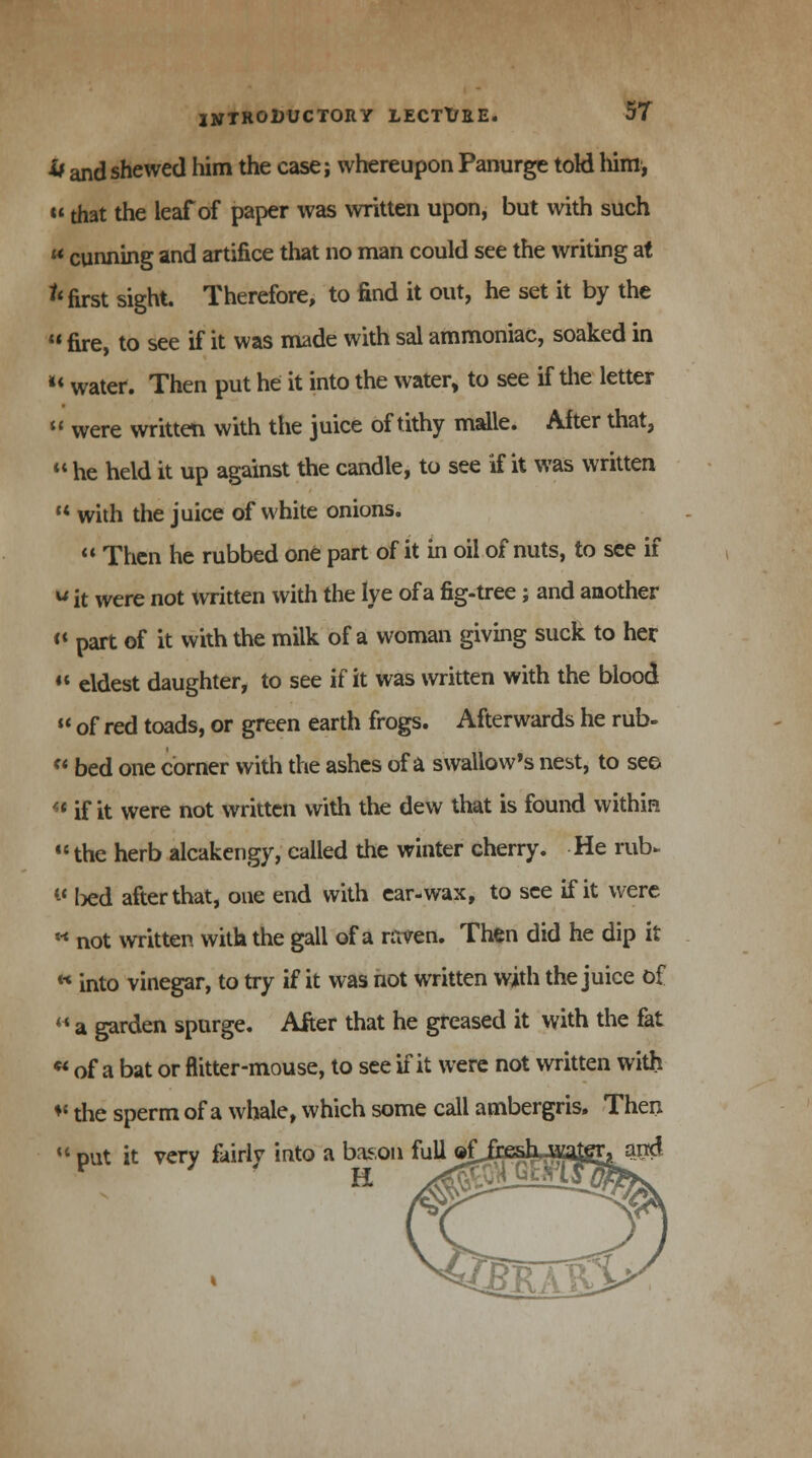 it ^d shewed him the case; whereupon Panurge told Mm, «that the leaf of paper was written upon, but with such  cunning and artifice that no man could see the writing at ^ first sight. Therefore, to find it out, he set it by the  fire, to see if it was made with sal ammoniac, soaked in u water. Then put he it into the water, to see if the letter  were written with the juice of tithy malle. After that,  he held it up against the candle, to see if it was written  with the juice of white onions.  Then he rubbed one part of it in oil of nuts, to see if w it were not written with the lye of a fig-tree; and another « part of it with the milk of a woman giving suck to her « eldest daughter, to see if it was written with the blood  of red toads, or green earth frogs. Afterwards he rub-  bed one corner with the ashes of a swallow's nest, to see  if it were not written with the dew that is found within the herb alcakengy, called the winter cherry. He rub* w ted after that, one end with ear-wax, to see if it were ** not written with the gall of a raven. Then did he dip it  into vinegar, to try if it was not written with the juice of  a garden spurge. After that he greased it with the fat * of a bat or flitter-mouse, to see if it were not written with * the sperm of a whale, which some call ambergris. Then M put it very fairly into a bason full