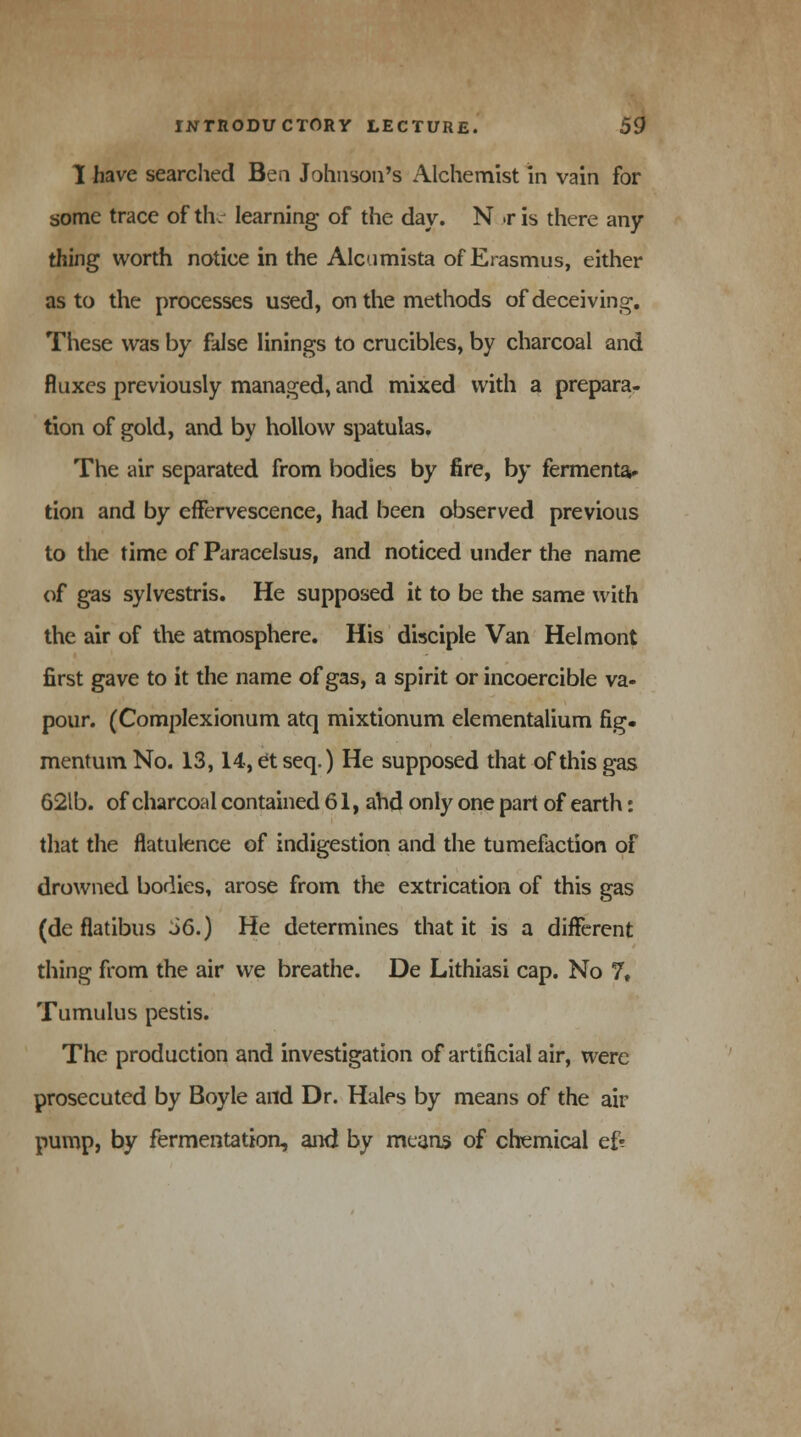 I have searched Ben Johnson's Alchemist in vain for some trace of the learning of the day. N .r is there any- thing worth notice in the Alcamista of Erasmus, either as to the processes used, on the methods of deceiving. These was by false linings to crucibles, by charcoal and fluxes previously managed, and mixed with a prepara- tion of gold, and by hollow spatulas. The air separated from bodies by fire, by fermenta- tion and by effervescence, had been observed previous to the time of Paracelsus, and noticed under the name of gas sylvestris. He supposed it to be the same with the air of the atmosphere. His disciple Van Helmont first gave to it the name of gas, a spirit or incoercible va- pour. (Complexionum atq mixtionum elementalium fig. mentum No. 13,14, et seq.) He supposed that of this gas 62lb. of charcoal contained 61, ahd only one part of earth: that the flatulence of indigestion and the tumefaction of drowned bodies, arose from the extrication of this gas (de flatibus 36.) He determines that it is a different thing from the air we breathe. De Lithiasi cap. No ?♦ Tumulus pestis. The production and investigation of artificial air, were prosecuted by Boyle and Dr. Hales by means of the air pump, by fermentation, and by means of chemical ef?