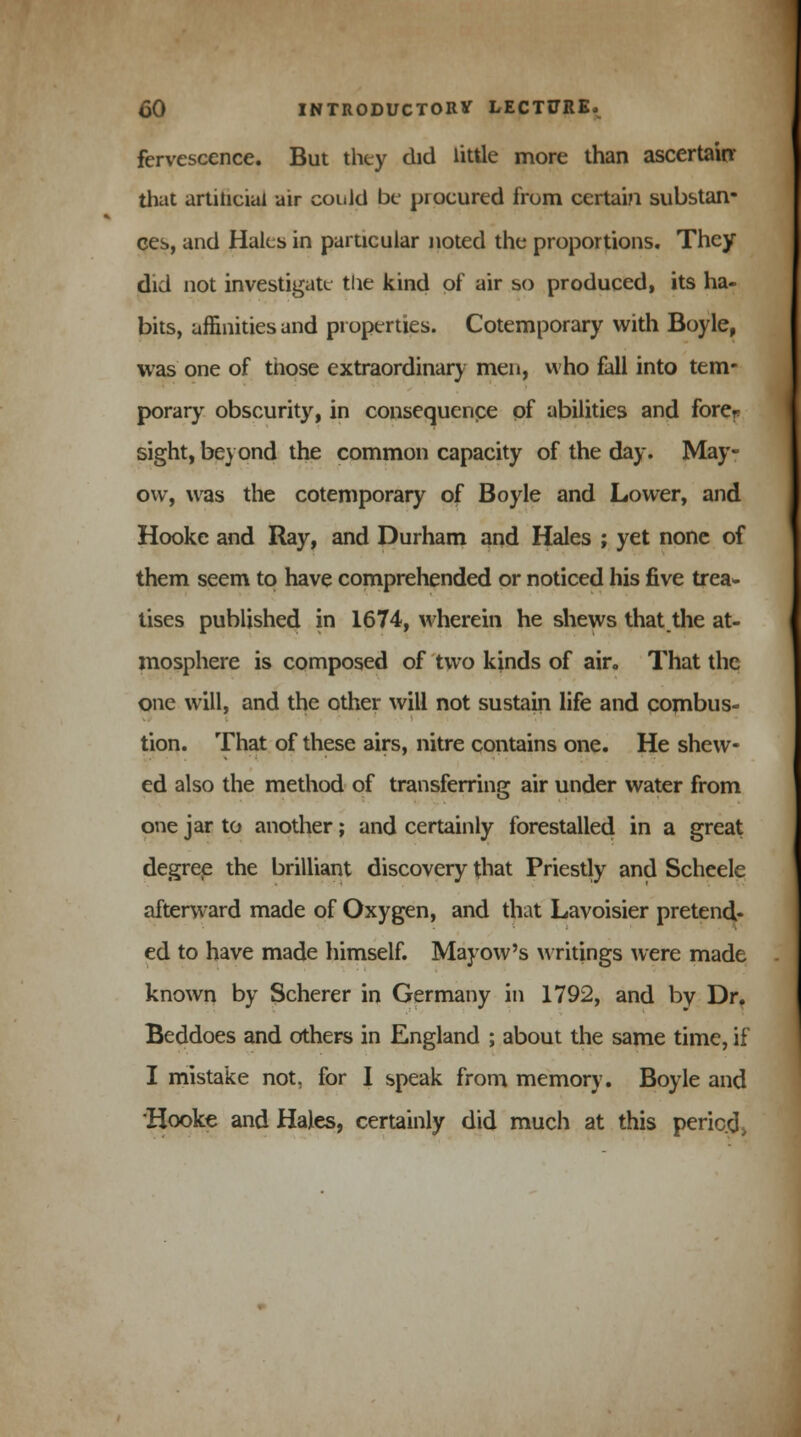 fervescence. But they did little more than ascertain that artiticial air could be procured from certain substan- ces, and Hales in particular noted the proportions. They did not investigate the kind of air so produced, its ha- bits, affinities and properties. Cotemporary with Boyle, was one of those extraordinary men, who fall into tem- porary obscurity, in consequence of abilities and fore? sight, beyond the common capacity of the day. May- ow, was the cotemporary of Boyle and Lower, and Hookc and Ray, and Durham and Hales ; yet none of them seem to have comprehended or noticed his five trea- tises published in 1674, wherein he shews that the at- mosphere is composed of two kinds of air. That the one will, and the other will not sustain life and combus- tion. That of these airs, nitre contains one. He shew- ed also the method of transferring air under water from one jar to another; and certainly forestalled in a great degree the brilliant discovery that Priestly and Scheele afterward made of Oxygen, and that Lavoisier pretend- ed to have made himself. Mayow's writings were made known by Scherer in Germany in 1792, and by Dr. Beddoes and others in England ; about the same time, if I mistake not, for 1 speak from memory. Boyle and Hooke and Hales, certainly did much at this period >