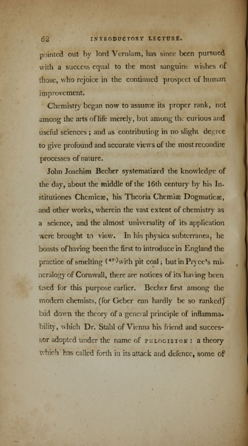 pointed out by lord Vcrulam, has since teen pursued with a success equal to the most sanguine w ishes of those, who rejoice in the continued prospect of human improvement. Chemistry began now to assume its proper rank, not among the arts of life merely, but among the curious and useful sciences ; and as contributing in no slight degree to give profound and accurate views of the most recondite processes of nature. John Joachim Becher systematized the knowledge of the day, about the middle of the 16th century by his In- stitutiones Chemicae, his Theoria Chemias Dogmaticae, and other works, wherein the vast extent of chemistry as a science, and the almost universality of its application were brought to view. In his physica subterranea, he boasts of having been the first to introduce in England the practice of smelting (V'Witn pit coal; butinPryce's mi- neralogy of Cornwall, there are notices of its having been used for this purpose earlier. Becher first among the modern chemists, (for Geber can hardly be so ranked) laid down the theory of a general principle of inflamma. bility, which Dr. Stahl of Vienna his friend and succes- sor adopted under the name of phlogiston : a theory which has called forth in its attack and defence, some of