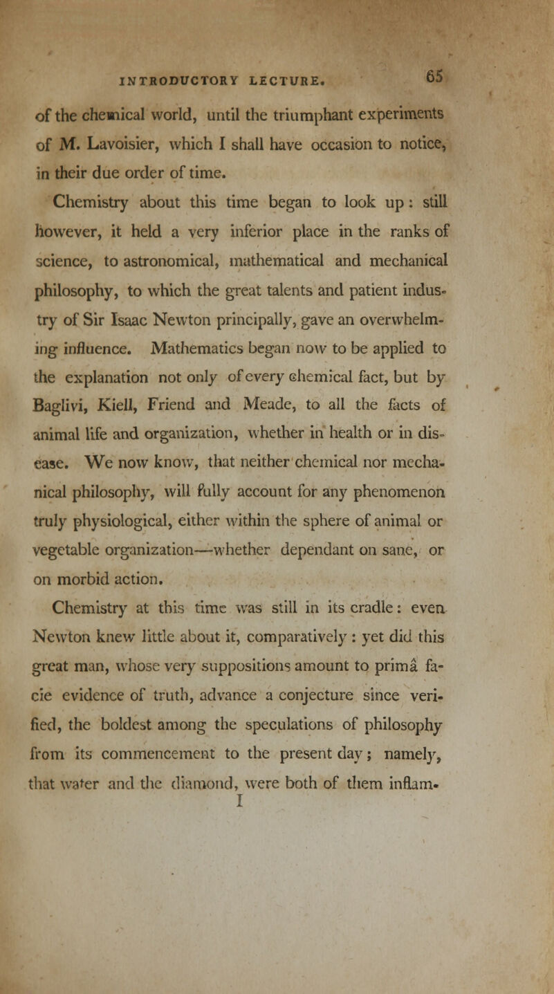 of the chemical world, until the triumphant experiments of M. Lavoisier, which I shall have occasion to notice, in their due order of time. Chemistry about this time began to look up: still however, it held a very inferior place in the ranks of science, to astronomical, mathematical and mechanical philosophy, to which the great talents and patient indus- try of Sir Isaac Newton principally, gave an overwhelm- ing influence. Mathematics began now to be applied to the explanation not only of every chemical fact, but by Baglivi, Kiell, Friend and Meade, to all the facts of animal life and organization, whether in health or in dis- ease. We now know, that neither chemical nor mecha- nical philosophy, will fully account for any phenomenon truly physiological, either within the sphere of animal or vegetable organization—whether dependant on sane, or on morbid action. Chemistry at this time was still in its cradle: even Newton knew little about it, comparatively : yet did this great man, whose very suppositions amount to prima fa- cie evidence of truth, advance a conjecture since veri- fied, the boldest among the speculations of philosophy from its commencement to the present day; namely, that water and the diamond, were both of them inflam- I